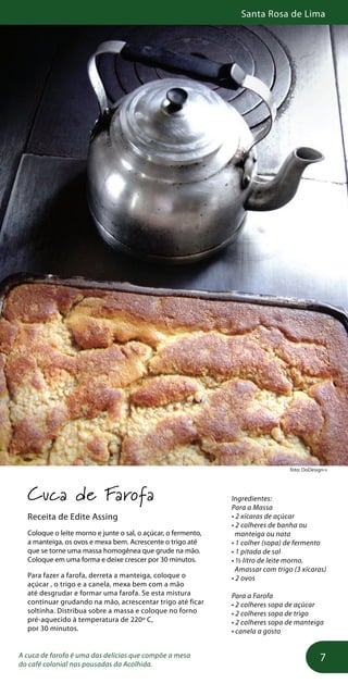 Santa Rosa de Lima
7
foto: DoDesign-s
Cuca de Farofa
Receita de Edite Assing
Coloque o leite morno e junte o sal, o açúcar, o fermento,
a manteiga, os ovos e mexa bem. Acrescente o trigo até
que se torne uma massa homogênea que grude na mão.
Coloque em uma forma e deixe crescer por 30 minutos.
Para fazer a farofa, derreta a manteiga, coloque o
açúcar , o trigo e a canela, mexa bem com a mão
até desgrudar e formar uma farofa. Se esta mistura
continuar grudando na mão, acrescentar trigo até ficar
soltinha. Distribua sobre a massa e coloque no forno
pré-aquecido à temperatura de 220º C,
por 30 minutos.
A cuca de farofa é uma das delícias que compõe a mesa
do café colonial nas pousadas da Acolhida.
Ingredientes:
Para a Massa
• 2 xícaras de açúcar
• 2 colheres de banha ou
manteiga ou nata
• 1 colher (sopa) de fermento
• 1 pitada de sal
• ½ litro de leite morno.
Amassar com trigo (3 xícaras)
• 2 ovos
Para a Farofa
• 2 colheres sopa de açúcar
• 2 colheres sopa de trigo
• 2 colheres sopa de manteiga
• canela a gosto
 