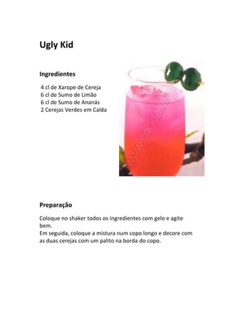 Ugly Kid

Ingredientes
4 cl de Xarope de Cereja
6 cl de Sumo de Limão
6 cl de Sumo de Ananás
2 Cerejas Verdes em Calda




Preparação
Coloque no shaker todos os ingredientes com gelo e agite
bem.
Em seguida, coloque a mistura num copo longo e decore com
as duas cerejas com um palito na borda do copo.
 