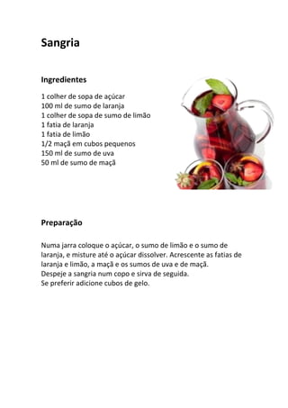Sangria

Ingredientes
1 colher de sopa de açúcar
100 ml de sumo de laranja
1 colher de sopa de sumo de limão
1 fatia de laranja
1 fatia de limão
1/2 maçã em cubos pequenos
150 ml de sumo de uva
50 ml de sumo de maçã




Preparação

Numa jarra coloque o açúcar, o sumo de limão e o sumo de
laranja, e misture até o açúcar dissolver. Acrescente as fatias de
laranja e limão, a maçã e os sumos de uva e de maçã.
Despeje a sangria num copo e sirva de seguida.
Se preferir adicione cubos de gelo.
 