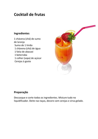 Cocktail de frutas



Ingredientes
1 chávena (chá) de sumo
de laranja
Sumo de 1 limão
1 chávena (chá) de água
1 fatia de abacaxi
1 beterraba
1 colher (sopa) de açúcar
Cerejas à gosto




Preparação
Descasque e corte todos os ingredientes. Misture tudo no
liquidificador. Deite nas taças, decore com cerejas e sirva gelado.
 