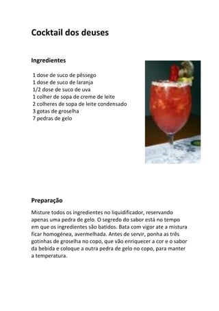 Cocktail dos deuses

Ingredientes

1 dose de suco de pêssego
1 dose de suco de laranja
1/2 dose de suco de uva
1 colher de sopa de creme de leite
2 colheres de sopa de leite condensado
3 gotas de groselha
7 pedras de gelo




Preparação
Misture todos os ingredientes no liquidificador, reservando
apenas uma pedra de gelo. O segredo do sabor está no tempo
em que os ingredientes são batidos. Bata com vigor ate a mistura
ficar homogénea, avermelhada. Antes de servir, ponha as três
gotinhas de groselha no copo, que vão enriquecer a cor e o sabor
da bebida e coloque a outra pedra de gelo no copo, para manter
a temperatura.
 