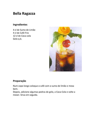 Bella Ragazza

Ingredientes
4 cl de Sumo de Limão
4 cl de Café Frio
12 cl de Coca-cola
Gelo q.b.




Preparação
Num copo longo coloque o café com o sumo de limão e mexa
bem.
Depois, adicione algumas pedras de gelo, a Coca-Cola e volte a
mexer. Sirva em seguida.
 
