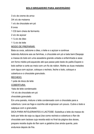 BOLO BRIGADEIRO PARA ANIVERSÁRIO


3 xíc de creme de arroz
3/4 xíc de maisena
1 xíc de chocolate em pó
6 ovos
1 CS bem cheia de fermento
2 xíc de açúcar
1 ½ xíc de óleo
1 ½ xíc de leite
MODO DE PREPARAR:
Bata os ovos, adicione o óleo, o leite e o açúcar e continue
batendo.Adicione aos as farinhas, o chocolate em pó e bata bem.Despeje
a massa do bolo em uma assadeira grande untada e enfarinhada e asse
em forno médio pré-aquecido até que passe pelo teste do palito.Espere o
bolo esfriar e corte ao meio com um fio de náilon. Molhe as duas metades
com água com açúcar, coloque o recheio, feche o bolo, coloque a
cobertura e o chocolate granulado.
RECHEIO:
1 pote de doce de leite
COBERTURA:
1lata de leite condensado
1/4 xíc de chocolate em pó
chocolate granulado
Em uma panela, misture o leite condensado com o chocolate para a
cobertura. Leve ao fogo e cozinhe até engrossar um pouco. Cubra o bolo e
salpique com o granulado.
DICA PARA INTOLERANTES A LACTOSE: Substitua o leite da massa do
bolo por leite de soja ou água.Use como recheio e cobertura o flan de
chocolate sem lactose cuja receita está no final da página dos doces,
prepare receita dupla do flan sem a gelatina.Use ainda quente, pois
endurece depois de fria.
 