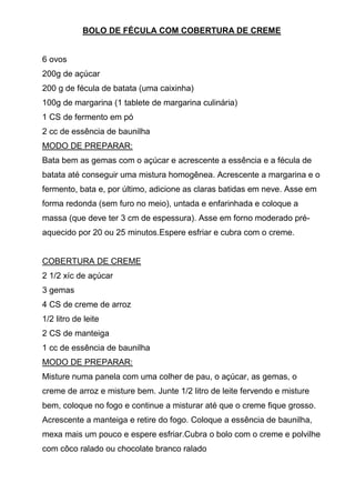 BOLO DE FÉCULA COM COBERTURA DE CREME


6 ovos
200g de açúcar
200 g de fécula de batata (uma caixinha)
100g de margarina (1 tablete de margarina culinária)
1 CS de fermento em pó
2 cc de essência de baunilha
MODO DE PREPARAR:
Bata bem as gemas com o açúcar e acrescente a essência e a fécula de
batata até conseguir uma mistura homogênea. Acrescente a margarina e o
fermento, bata e, por último, adicione as claras batidas em neve. Asse em
forma redonda (sem furo no meio), untada e enfarinhada e coloque a
massa (que deve ter 3 cm de espessura). Asse em forno moderado pré-
aquecido por 20 ou 25 minutos.Espere esfriar e cubra com o creme.


COBERTURA DE CREME
2 1/2 xíc de açúcar
3 gemas
4 CS de creme de arroz
1/2 litro de leite
2 CS de manteiga
1 cc de essência de baunilha
MODO DE PREPARAR:
Misture numa panela com uma colher de pau, o açúcar, as gemas, o
creme de arroz e misture bem. Junte 1/2 litro de leite fervendo e misture
bem, coloque no fogo e continue a misturar até que o creme fique grosso.
Acrescente a manteiga e retire do fogo. Coloque a essência de baunilha,
mexa mais um pouco e espere esfriar.Cubra o bolo com o creme e polvilhe
com côco ralado ou chocolate branco ralado
 