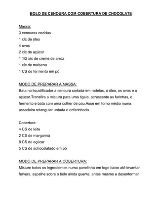 BOLO DE CENOURA COM COBERTURA DE CHOCOLATE


Massa:
3 cenouras cozidas
1 xíc de óleo
4 ovos
2 xíc de açúcar
1 1/2 xíc de creme de arroz
1 xíc de maisena
1 CS de fermento em pó


MODO DE PREPARAR A MASSA:
Bata no liquidificador a cenoura cortada em rodelas, o óleo, os ovos e o
açúcar.Transfira a mistura para uma tigela, acrescente as farinhas, o
fermento e bata com uma colher de pau.Asse em forno médio numa
assadeira retangular untada e enfarinhada.


Cobertura:
4 CS de leite
2 CS de margarina
8 CS de açúcar
5 CS de achocolatado em pó


MODO DE PREPARAR A COBERTURA:
Misture todos os ingredientes numa panelinha em fogo baixo até levantar
fervura, espalhe sobre o bolo ainda quente, antes mesmo e desenformar
 