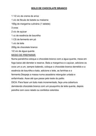 BOLO DE CHOCOLATE BRANCO


1 1/2 xíc de creme de arroz
1 xíc de fécula de batata ou maisena
100g de margarina culinária (1 tablete)
3 ovos
2 xíc de açúcar
1 cc de essência de baunilha
1 CS de fermento em pó
1 xíc de leite
200g de chocolate branco
1/2 xíc de água quente
MODO DE PREPARAR:
Numa panelinha coloque o chocolate branco com a água quente, mexa em
fogo baixo até derreter e reserve. Bata a margarina e o açúcar, adicione os
ovos um a um, sempre batendo, coloque o chocolate branco derretido e a
essência de baunilha e bata, adicione o leite, as farinhas e o
fermento.Despeje a massa numa assadeira retangular untada e
enfarinhada. Asse até que passe pelo teste do palito.
DICA: Para fazer um bolo mais incrementado, faça uma cobertura
derretendo chocolate branco com um pouquinho de leite quente, depois
polvilhe com coco ralado ou confeitos coloridos
 