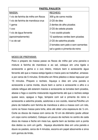 PASTEL PAULISTA
MASSA:                                RECHEIO:
1 xíc de farinha de milho em flocos   300 g de carne moída
1 xíc de farinha de mandioca crua     2 CS de óleo
1 gema                                2 dentes de alho picados
1 ovo                                 2 CS de cebola picada
1 xíc de água fervente                1 ovo cozido picado
(aproximadamente)                     12 azeitonas verdes bem picadas
1 cc de sal                           2 CS de salsinha picada
                                      2 tomates sem pele e sem sementes
                                      sal a gosto e pimenta-do-reino


  MODO DE PREPARAR:
  Para o preparo da massa passe os flocos de milho por uma peneira e
  misture à farinha de mandioca e ao sal, coloque em uma tigela e
  acrescente a gema e o ovo inteiro, misture bem e acrescente água
  fervente até que a massa esteja ligada e macia para se trabalhar, amasse-
  a por cerca de 5 minutos. Embrulhe em filme plástico e deixe repousar por
  15 minutos. Prepare o recheio. Aqueça o óleo em uma panela e
  acrescente a carne moída, doure bem a carne e acrescente o alho e a
  cebola refogue até estarem macios e acrescente os tomates bem picados,
  abaixe o fogo e cozinhe misturando regularmente até que o recheio esteja
  quase seco, apague o fogo, tempere com sal e pimenta do reino e
  acrescente a salsinha picada, azeitonas e ovo cozido, reserve.Polvilhe um
  plano de trabalho com farinha de mandioca e abra a massa com um rolo,
  como se fosse massa para torta, abra até obter uma espessura de ½ cm.
  Corte os discos de massa com cerca de 10 cm de diâmetro (pode utilizar
  um copo como cortador). Coloque um pouco de recheio no centro de cada
  disco da massa e feche em meia lua, aperte bem as bordas com a ponta
  dos dedos ou com um garfo. Aqueça abundante óleo em uma panela e
  doure os pasteis, cerca de 4 minutos, escorra em papel absorvente e sirva
  com gomos de limão.
 