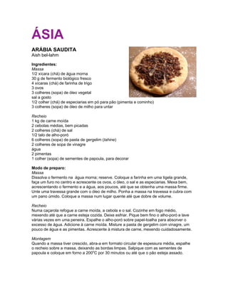 ÁSIA
ARÁBIA SAUDITA
Aish bel-lahm

Ingredientes:
Massa
1/2 xícara (chá) de água morna
30 g de fermento biológico fresco
4 xícaras (chá) de farinha de trigo
3 ovos
3 colheres (sopa) de óleo vegetal
sal a gosto
1/2 colher (chá) de especiarias em pó para pão (pimenta e cominho)
3 colheres (sopa) de óleo de milho para untar

Recheio
1 kg de carne moída
2 cebolas médias, bem picadas
2 colheres (chá) de sal
1/2 talo de alho-poró
6 colheres (sopa) de pasta de gergelim (tahine)
2 colheres de sopa de vinagre
água
2 pimentas
1 colher (sopa) de sementes de papoula, para decorar

Modo de preparo:
Massa
Dissolva o fermento na água morna; reserve. Coloque a farinha em uma tigela grande,
faça um furo no centro e acrescente os ovos, o óleo, o sal e as especiarias. Mexa bem,
acrescentando o fermento e a água, aos poucos, até que se obtenha uma massa firme.
Unte uma travessa grande com o óleo de milho. Ponha a massa na travessa e cubra com
um pano úmido. Coloque a massa num lugar quente até que dobre de volume.

Recheio
Numa caçarola refogue a carne moída, a cebola e o sal. Cozinhe em fogo médio,
mexendo até que a carne esteja cozida. Deixe esfriar. Pique bem fino o alho-poró e lave
várias vezes em uma peneira. Espalhe o alho-poró sobre papel-toalha para absorver o
excesso de água. Adicione à carne moída. Misture a pasta de gergelim com vinagre, um
pouco de água e as pimentas. Acrescente à mistura de carne, mexendo cuidadosamente.

Montagem
Quando a massa tiver crescido, abra-a em formato circular de espessura média, espalhe
o recheio sobre a massa, deixando as bordas limpas. Salpique com as sementes de
papoula e coloque em forno a 200oC por 30 minutos ou até que o pão esteja assado.
 