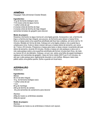 ARMÊNIA
Haygagan Hats (Armenian Cracker Bread)

Ingredientes:
10 g de fermento biológico seco
11/2 xícara (chá) de água morna
1 colher (chá) de sal
2 xícaras (chá) de farinha de trigo
2 xícaras (chá) de farinha de trigo integral
sementes torradas de gergelim para decorar

Modo de preparo:
Dissolva o fermento na água morna em uma tigela grande. Acrescente o sal, a farinha de
trigo e a farinha de trigo integral, aos poucos, ao fermento para deixar a massa firme.
Sove a massa sobre uma superfície polvilhada até ficar lisa e elástica, em torno de 8 a 10
minutos. Modele em forma de bola. Coloque em uma tigela untada e vire a parte lisa e
untada para cima. Cubra e deixe crescer até que a massa dobre de tamanho, por cerca
de 1 hora e 30 minutos. Pressione a massa para baixo e deixe crescer novamente até que
dobre de tamanho, durante 30 minutos. Divida a massa em oito pedaços e abra com o
rolo cada pedaço sobre uma superfície polvilhada até formar círculos bem finos, de mais
ou menos 20 cm de diâmetro. Coloque, um por vez, sobre uma folha de papel-manteiga e
salpique com sementes de gergelim. Asse em forno médio 200°C por 5 a 6 minutos, ou
até que o pão pareça seco, ligeiramente dourado e com bolhas. Marque o lado mais
pálido sobre uma grelha quente. Esfrie e guarde em local seco.



AZERBAIJÃO
Shakerbura

Ingredientes:
Massa
80 ml de leite integral
10 g de fermento biológico seco
1 colher (chá) de sal
1 ovo
60 g de manteiga
240 g de farinha de centeio
 30 g de sementes de cardamomo para decorar

Recheio
200g de nozes ou amêndoas assadas
200g de açúcar

Modo de preparo:
Recheio
Descasque as nozes ou as amêndoas e misture com açúcar.
 