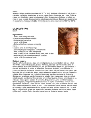 Massa
Aqueça o leite a uma temperatura entre 30°C e 35°C. Adicione o fermento, o sal, o ovo, a
manteiga e a farinha peneirada e faça uma massa. Deixe descansar por 1 hora. Divida a
massa em vinte bolas e abra em discos de 0,5 cm de espessura. Coloque o recheio no
meio de cada pedaço, dobre para cima e junte as extremidades. Decore com as sementes
de cardamomo. Asse durante 25 a 30 minutos a uma temperatura entre 160°C e 180°C.



CASAQUISTÃO
Kulich

Ingredientes:
1 xícara (chá) de água quente
20 g de fermento biológico fresco
1/2 xícara (chá) de açúcar
1 colher (chá) de sal
1/2 xícara (chá) de manteiga amolecida
3 ovos
5 xícaras (chá) de farinha de trigo
1/2 xícara (chá) de uvas passas sem semente
1/4 de xícara (chá) de cidra bem picada
1/4 de xícara (chá) de casca de laranja doce, bem picada
1/4 xícara (chá) de amêndoas brancas, picadas
1 colher (chá) de raspas de limão

Modo de preparo:
Espalhe o fermento sobre a água em uma tigela grande, mexendo bem até que esteja
dissolvido. Acrescente o açúcar, o sal, a manteiga, os ovos, e 2 1/2 xícaras (chá) de
farinha de trigo. Bata com colher de pau, até que a massa fique bem lisa, por cerca de 2
minutos. Acrescente as frutas, as amêndoas e a raspas do limão. Gradualmente, vá
juntando o restante da farinha, misturando no final com a mão até formar uma massa que
desgrude dos lados da tigela. Vire a massa sobre uma superfície com farinha. Cubra com
a tigela, deixe descansar por 5 minutos. Sove-a até ficar lisa, por cerca de 5 minutos.
Coloque em uma tigela grande, ligeiramente untada, vire a massa para cima com o lado
untado e cubra com toalha. Deixe crescer em um lugar quente, livre de correntezas de ar,
até que a massa ganhe o dobro de tamanho. Enquanto isso, unte bem três latas ( ou
fôrmas de papel para panetone). Retire a massa da tigela, envolvendo-a com um pano
ligeiramente polvilhado. Divida em três partes, modele cada parte no formato de uma bola
lisa e pressione cada bola dentro da lata.. Cubra com toalha, deixe crescer, até que dobre
de tamanho e fique ligeiramente acima do topo das latas. Aqueça o forno a 200°C e asse
por 30 a 35 minutos, ou até que fiquem bem dourados. Coloque sobre uma grade. Deixe
esfriar por 5 minutos. Retire das latas; deixe terminar de esfriar sobre a grade.
 