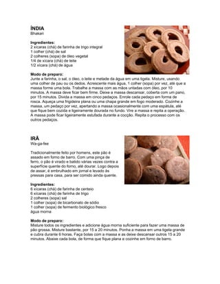ÍNDIA
Bhakari

Ingredientes:
2 xícaras (chá) de farinha de trigo integral
1 colher (chá) de sal
2 colheres (sopa) de óleo vegetal
1/4 de xícara (chá) de leite
1/2 xícara (chá) de água

Modo de preparo:
Junte a farinha, o sal, o óleo, o leite e metade da água em uma tigela. Misture, usando
uma colher de pau ou os dedos. Acrescente mais água, 1 colher (sopa) por vez, até que a
massa forme uma bola. Trabalhe a massa com as mãos untadas com óleo, por 10
minutos. A massa deve ficar bem firme. Deixe a massa descansar, coberta com um pano,
por 15 minutos. Divida a massa em cinco pedaços. Enrole cada pedaço em forma de
rosca. Aqueça uma frigideira plana ou uma chapa grande em fogo moderado. Cozinhe a
massa, um pedaço por vez, apertando a massa ocasionalmente com uma espátula, até
que fique bem cozida e ligeiramente dourada no fundo. Vire a massa e repita a operação.
A massa pode ficar ligeiramente estufada durante a cocção. Repita o processo com os
outros pedaços.



IRÃ
Wa-ga-fee

Tradicionalmente feito por homens, este pão é
assado em forno de barro. Com uma pinça de
ferro, o pão é virado e batido várias vezes contra a
superfície quente do forno, até dourar. Logo depois
de assar, é embrulhado em jornal e levado às
pressas para casa, para ser comido ainda quente.

Ingredientes:
6 xícaras (chá) de farinha de centeio
6 xícaras (chá) de farinha de trigo
2 colheres (sopa) sal
1 colher (sopa) de bicarbonato de sódio
1 colher (sopa) de fermento biológico fresco
água morna

Modo de preparo:
Misture todos os ingredientes e adicione água morna suficiente para fazer uma massa de
pão grossa. Misture bastante, por 15 a 20 minutos. Ponha a massa em uma tigela grande
e cubra durante 6 horas. Faça bolas com a massa e as deixe descansar outros 15 a 20
minutos. Abaixe cada bola, de forma que fique plana e cozinhe em forno de barro.
 