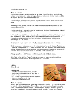 3/4 colheres de chá de sal

Modo de preparo:
Para fazer o Koshi An: deixe o feijão Azuki de molho, de um dia para o outro, escorra;
coloque em uma panela e cubra com água. Cozinhe lentamente até ficar macio por 60 a
90 minutos. Adicione mais água se necessário

Amasse o feijão, passe por uma peneira, jogando for a as cascas. Retire o excesso de
água.

Adicione o açúcar e o sal; volte ao fogo, mexa constantemente, engrossando até ficar
pastoso. Deixe esfriar.

Para fazer o An Pan: dilua o fermento na água morna. Reserve. Misture na água fervente
o açúcar e o sal; deixando amornar.

Adicione o fermento diluído, os ovos mexendo bem. Adicione farinha suficiente para fazer
uma massa lisa e macia. Sove um pouco em uma superfície enfarinhada. Coloque a
massa em uma tigela untada com farinha. Cubra e deixe descansar até dobrar de
tamanho por 60 a 90 minutos.

Sove mais um pouco e forme uma bola. Cubra e deixe descansar mais 10 minutos

Divida a massa em bolas do tamanho de limões e achate formando círculos. Recheie com
1 colher de sopa de Koshi An , e forme novamente uma bola . Coloque em uma assadeira
untada, pincele o topo com a gema c/água ou manteiga e polvilhe algumas sementes de
gergelim. Deixe descansar até dobrar de tamanho, por 45 a 60 minutos.

Pré-aqueça o forno a 200ºC. Asse por 15 minutos. Rende 2 1/2 a 3 dúzias.

Note: Você acha Koshi ou Tsubu An prontos a venda nos supermercados Asiáticos, e
pode substituir nessa receita. Você vai precisar de 2 1/2 xícaras.



LAOS
Daikon Bread

Ingredientes:
1 ramo fresco de coentro com raiz, cortado
1 daikon médio (rabanete branco), sem pele e
cortado fininho
2 1/2 xícaras (chá) de farinha de arroz pegajosa
1 xícara (chá) de farinha de trigo
1 colher (chá) de fermento seco

Modo de preparo:
Aqueça óleo numa frigideira não aderente e acrescente o coentro. Cinco segundos depois
acrescente o daikon cortado bem fininho. Deixe fritar e acrescente sal a gosto para dar
sabor. Em uma tigela grande coloque a farinha de arroz pegajosa, a farinha de trigo, o
fermento e misture bem. Acrescente o daikon cozido à mistura e mexa bem. Trabalhe
 