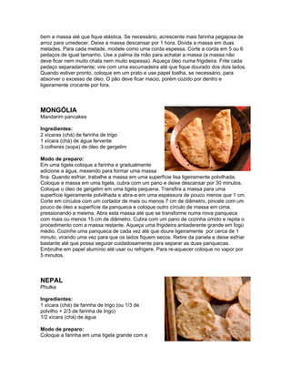 bem a massa até que fique elástica. Se necessário, acrescente mais farinha pegajosa de
arroz para umedecer. Deixe a massa descansar por 1 hora. Divida a massa em duas
metades. Para cada metade, modele como uma corda espessa. Corte a corda em 5 ou 6
pedaços de igual tamanho. Use a palma da mão para achatar a massa (a massa não
deve ficar nem muito chata nem muito espessa). Aqueça óleo numa frigideira. Frite cada
pedaço separadamente; vire com uma escumadeira até que fique dourado dos dois lados.
Quando estiver pronto, coloque em um prato e use papel toalha, se necessário, para
absorver o excesso de óleo. O pão deve ficar macio, porém cozido por dentro e
ligeiramente crocante por fora.



MONGÓLIA
Mandarim pancakes

Ingredientes:
2 xícaras (chá) de farinha de trigo
1 xícara (chá) de água fervente
3 colheres (sopa) de óleo de gergelim

Modo de preparo:
Em uma tigela coloque a farinha e gradualmente
adicione a água, mexendo para formar uma massa
fina. Quando esfriar, trabalhe a massa em uma superfície lisa ligeiramente polvilhada.
Coloque a massa em uma tigela, cubra com um pano e deixe descansar por 30 minutos.
Coloque o óleo de gergelim em uma tigela pequena. Transfira a massa para uma
superfície ligeiramente polvilhada e abra-a em uma espessura de pouco menos que 1 cm.
Corte em círculos com um cortador de mais ou menos 7 cm de diâmetro, pincele com um
pouco de óleo a superfície da panqueca e coloque outro círculo de massa em cima,
pressionando a mesma. Abra esta massa até que se transforme numa nova panqueca
com mais ou menos 15 cm de diâmetro. Cubra com um pano de cozinha úmido e repita o
procedimento com a massa restante. Aqueça uma frigideira antiaderente grande em fogo
médio. Cozinhe uma panqueca de cada vez até que doure ligeiramente por cerca de 1
minuto, virando uma vez para que os lados fiquem secos. Retire da panela e deixe esfriar
bastante até que possa segurar cuidadosamente para separar as duas panquecas.
Embrulhe em papel alumínio até usar ou refrigere. Para re-aquecer coloque no vapor por
5 minutos.



NEPAL
Phulka

Ingredientes:
1 xícara (chá) de farinha de trigo (ou 1/3 de
polvilho + 2/3 de farinha de trigo)
1/2 xícara (chá) de água

Modo de preparo:
Coloque a farinha em uma tigela grande com a
 