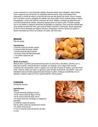 Junte a pimenta e a noz-moscada raladas. Quando estiver bem refogado, deixe esfriar.
Com a espuma que se formou no recipiente pelo fermento, faça uma massa firme
colocando o amido de milho e a farinha até que ela não grude nas mãos. Sove a massa
por 5 minutos e junte o refogado de cebola, que deve estar morno (quente deixa a massa
empelotada). Junte mais farinha e termine de sovar. Molde e coloque os pãezinhos em
uma fôrma levemente untada, deixando espaço entre um pão e outro. Pincele os pães
com o ovo batido e salpique sementes de gergelim ou papoula. Com uma faca afiada faça
uma incisão na parte de cima, para que se abram durante o cozimento. Deixe descansar
no forno morno tampado por alguns minutos. Preaqueça o forno e deixe que assem e
fiquem dourados por fora e ao colocar um palito, ele saia seco.



BRASIL
Pão de queijo

Ingredientes:
4 xícaras (chá) de polvilho azedo
2 xícaras (chá) de queijo ralado
1 xícara (chá) de água quente
1/2 xícara (chá) de fubá peneirado
1 1/2 colher (sopa) de sal
5 ovos

Modo de preparo:
Misture bem o polvilho para desmanchar bem os carocinhos. Escalde o polvilho com o
óleo bem quente, misturando bem; escalde, em seguida, com a água bem quente
contendo sal. Acrescente o fubá, o queijo e os ovos até encorpa na massa, que deve ficar
mole. Unte as mãos com óleo, ou gordura, para enrolar as bolinhas. Se preferir, use uma
boleadeira para sorvetes (pequena) para formar os pães. Coloque as bolinhas em um
tabuleiro untado e asse em forno quente (200ºC). Sirva quente.



CANADÁ
Christmas Kuchen

Ingredientes:
Massa
15 g de fermento biológico fresco
1/4 de xícara (chá) de água morna
1/4 de xícara (chá) de leite morno
1/4 xícara (chá) de manteiga ou margarina
derretida
2 colheres (sopa) de açúcar
3/4 de colher (chá) de cardamomo moído
1/2 colher (chá) de sal
2 1/2 a 3 xícaras (chá) de farinha de trigo
2 ovos
 