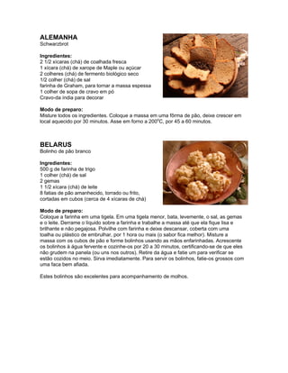ALEMANHA
Schwarzbrot

Ingredientes:
2 1/2 xícaras (chá) de coalhada fresca
1 xícara (chá) de xarope de Maple ou açúcar
2 colheres (chá) de fermento biológico seco
1/2 colher (chá) de sal
farinha de Graham, para tornar a massa espessa
1 colher de sopa de cravo em pó
Cravo-da índia para decorar

Modo de preparo:
Misture todos os ingredientes. Coloque a massa em uma fôrma de pão, deixe crescer em
local aquecido por 30 minutos. Asse em forno a 200oC, por 45 a 60 minutos.



BELARUS
Bolinho de pão branco

Ingredientes:
500 g de farinha de trigo
1 colher (chá) de sal
2 gemas
1 1/2 xícara (chá) de leite
8 fatias de pão amanhecido, torrado ou frito,
cortadas em cubos (cerca de 4 xícaras de chá)

Modo de preparo:
Coloque a farinha em uma tigela. Em uma tigela menor, bata, levemente, o sal, as gemas
e o leite. Derrame o líquido sobre a farinha e trabalhe a massa até que ela fique lisa e
brilhante e não pegajosa. Polvilhe com farinha e deixe descansar, coberta com uma
toalha ou plástico de embrulhar, por 1 hora ou mais (o sabor fica melhor). Misture a
massa com os cubos de pão e forme bolinhos usando as mãos enfarinhadas. Acrescente
os bolinhos à água fervente e cozinhe-os por 20 a 30 minutos, certificando-se de que eles
não grudem na panela (ou uns nos outros). Retire da água e fatie um para verificar se
estão cozidos no meio. Sirva imediatamente. Para servir os bolinhos, fatie-os grossos com
uma faca bem afiada.

Estes bolinhos são excelentes para acompanhamento de molhos.
 