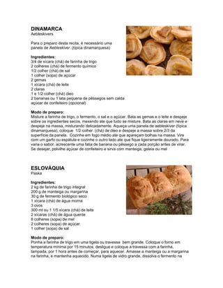 DINAMARCA
Aebleskivers

Para o preparo desta recita, é necessário uma
panela de Aebleskiver (típica dinamarquesa)

Ingredientes:
3/4 de xícara (chá) de farinha de trigo
2 colheres (chá) de fermento químico
1/2 colher (chá) de sal
1 colher (sopa) de açúcar
2 gemas
1 xícara (chá) de leite
2 claras
1 e 1/2 colher (chá) óleo
2 bananas ou 1 lata pequena de pêssegos sem calda
açúcar de confeiteiro (opcional)

Modo de preparo:
Misture a farinha de trigo, o fermento, o sal e o açúcar. Bata as gemas e o leite e despeje
sobre os ingredientes secos, mexendo ate que tudo se misture. Bata as claras em neve e
despeje na massa, misturando delicadamente. Aqueça uma panela de aebleskiver (típica
dinamarquesa), coloque 1/2 colher (chá) de óleo e despeje a massa sobre 2/3 da
superfície da panela. Cozinhe em fogo médio ate que apareçam bolhas na massa. Vire
com um garfo ou espátula e cozinhe o outro lado ate que fique ligeiramente dourado. Para
varia o sabor, acrescente uma fatia de banana ou pêssego a cada porção antes de virar.
Se desejar, polvilhe açúcar de confeiteiro e sirva com manteiga, geleia ou mel



ESLOVÁQUIA
Paska

Ingredientes:
2 kg de farinha de trigo integral
200 g de manteiga ou margarina
30 g de fermento biológico seco
1 xícara (chá) de água morna
3 ovos
300 ml ou 1 1/5 xícara (chá) de leite
2 xícaras (chá) de água quente
8 colheres (sopa) de mel
2 colheres (sopa) de açúcar
1 colher (sopa) de sal

Modo de preparo:
Ponha a farinha de trigo em uma tigela ou travessa bem grande. Coloque o forno em
temperatura mínima por 15 minutos; desligue e coloque a travessa com a farinha,
tampada, por 1 hora antes de começar, para aquecer. Amasse a manteiga ou a margarina
na farinha, e mantenha aquecido. Numa tigela de vidro grande, dissolva o fermento na
 
