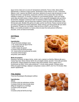 água morna; bata com os ovos em temperatura ambiente. Ferva o leite, deixe esfriar
ligeiramente, e adicione a água quente. Acrescente a essa mistura os ovos, o fermento,
depois o mel, o açúcar (se preferir mais doce, adicione um pouco mais de açúcar) e o sal.
Espere fermentar. Lentamente, acrescente a farinha morna; passe óleo nas mãos e
trabalhe a massa por 15 minutos. Coloque em uma travessa grande, cubra com tecido
saran [tipo de tule] e deixe a massa crescer no forno aquecido (desligado) até que dobre
de tamanho. Despeje a massa de volta na travessa e deixe crescer. Despeje de novo a
massa para trabalhar, até que fique lisa e elástica. Corte com faca em três gomos. Unte
fôrmas para pão. Modele três gomos em pães, ponha nas fôrmas. Passe a ponta da faca
por toda a superfície da massa (estriando); deixe crescer num local quente até que dobre
de tamanho. Pincele com ovo batido. Asse em forno a 250oC, por 30 minutos.
Dica: o ovo batido pincelado na massa antes de assar faz tudo parecer brilhante e
dourado, como se fosse envernizado.



ESTÔNIA
Pretzel

Ingredientes:
10 g de fermento biológico seco
1 1/2 xícara (chá) de água morna
1 colher (chá) de sal
1 colher (sopa) de açúcar
4 xícaras (chá) de farinha de trigo
1/4 xícara (chá) de bicarbonato de sódio
12 xícaras (chá) de água
sal grosso, para salpicar

Modo de preparo:
Dissolva o fermento na água morna. Junte o sal, o açúcar e a farinha. Misture até que a
massa fique lisa. Deixe crescer dentro de uma tigela untada, durante 1 hora até que dobre
de tamanho. Pegue pedaços da massa e faça doze pretzels. Ferva a água com o
bicarbonato de sódio. Ferva cada pretzel por 1 minuto nesta solução. Coloque sobre
folhas de papel-manteiga, salpique o sal grosso e asse a 250°C, de 12 a 15 minutos. Eles
assam rapidamente.



FINLÂNDIA
Tortut de Runebergin (Runeberg's muffins)

Ingredientes:
Massa
5 xícaras (chá) de amêndoas moídas
5 xícaras (chá) de miolo de pão doce
200g de margarina ou manteiga
5 xícaras (chá) de açúcar
2 ovos
5 xícaras (chá) de farinha de trigo
 