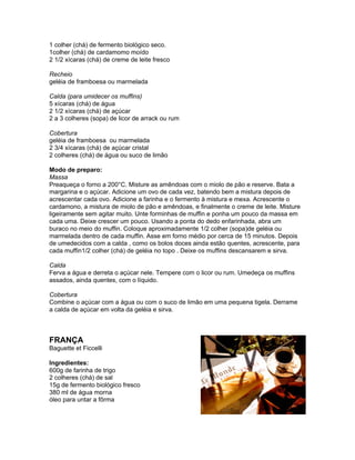 1 colher (chá) de fermento biológico seco.
1colher (chá) de cardamomo moído
2 1/2 xícaras (chá) de creme de leite fresco

Recheio
geléia de framboesa ou marmelada

Calda (para umidecer os muffins)
5 xícaras (chá) de água
2 1/2 xícaras (chá) de açúcar
2 a 3 colheres (sopa) de licor de arrack ou rum

Cobertura
geléia de framboesa ou marmelada
2 3/4 xícaras (chá) de açúcar cristal
2 colheres (chá) de água ou suco de limão

Modo de preparo:
Massa
Preaqueça o forno a 200°C. Misture as amêndoas com o miolo de pão e reserve. Bata a
margarina e o açúcar. Adicione um ovo de cada vez, batendo bem a mistura depois de
acrescentar cada ovo. Adicione a farinha e o fermento à mistura e mexa. Acrescente o
cardamono, a mistura de miolo de pão e amêndoas, e finalmente o creme de leite. Misture
ligeiramente sem agitar muito. Unte forminhas de muffin e ponha um pouco da massa em
cada uma. Deixe crescer um pouco. Usando a ponta do dedo enfarinhada, abra um
buraco no meio do muffin. Coloque aproximadamente 1/2 colher (sopa)de geléia ou
marmelada dentro de cada muffin. Asse em forno médio por cerca de 15 minutos. Depois
de umedecidos com a calda , como os bolos doces ainda estão quentes, acrescente, para
cada muffin1/2 colher (chá) de geléia no topo . Deixe os muffins descansarem e sirva.

Calda
Ferva a água e derreta o açúcar nele. Tempere com o licor ou rum. Umedeça os muffins
assados, ainda quentes, com o líquido.

Cobertura
Combine o açúcar com a água ou com o suco de limão em uma pequena tigela. Derrame
a calda de açúcar em volta da geléia e sirva.



FRANÇA
Baguette et Ficcelli

Ingredientes:
600g de farinha de trigo
2 colheres (chá) de sal
15g de fermento biológico fresco
380 ml de água morna
óleo para untar a fôrma
 