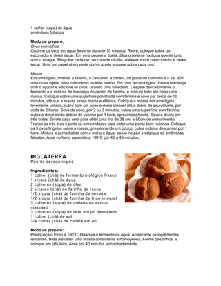 1 colher (sopa) de água
amêndoas fatiadas

Modo de preparo:
Ovos vermelhos
Cozinhe os ovos em água fervente durante 10 minutos. Retire, coloque sobre um
escorredor e deixe secar. Em uma pequena tigela, dilua o corante na água quente junto
com o vinagre. Mergulhe cada ovo no corante diluído, coloque sobre o escorredor e deixe
secar. Unte um papel absorvente com o azeite e passe sobre cada ovo.

Massa
Em uma tigela, misture a farinha, o calicanto, a canela, os grãos de cominho e o sal. Em
uma outra tigela, dilua o fermento no leite morno. Em uma terceira tigela, bata a manteiga
com o açúcar e adicione os ovos, usando uma batedeira. Despeje delicadamente o
fermento e a mistura de manteiga no centro da farinha, e misture tudo até obter uma
massa. Coloque sobre uma superfície polvilhada com farinha e sove por cerca de 10
minutos, até que a massa esteja macia e elástica. Coloque a massa em uma tigela
levemente untada, cubra com um pano e deixe crescer até o dobro de seu volume, por
volta de 2 horas. Sove de novo, por 2 ou 3 minutos, sobre uma superfície com farinha;
cubra e deixe ainda dobrar de volume por 1 hora, aproximadamente. Sove e divida em
três bolas. Enrole cada uma para obter uma tira de 38 cm a 50cm de comprimento.
Trance as três tiras e junte as extremidades para obter uma ponta bem redonda. Coloque
os 3 ovos tingidos sobre a massa, pressionando um pouco; cubra e deixe descansar por 1
hora. Misture a gema batida com o mel e a água, passe no pão e salpique de amêndoas
fatiadas. Asse no forno aquecido a 190°C por 40 a 45 minutos.



INGLATERRA
Pão de cevada inglês

Ingredientes:
1 colher (chá) de fermento biológico fresco
1 xícara (chá) de água
2 colheres (sopa) de óleo
2 xícaras (c há) de farinha de rosca
1/2 xícara (chá) de farinha de cevada
1/2 xícara (chá) de farinha de trigo integral
3 colheres (sopa) de melado ou açúcar
masc avo
3 colheres (sopa) de leite em pó desnatado
1 colher (chá) de sal
3/4 colher (chá) de canela em pó

Modo de preparo:
Preaqueça o forno a 180oC. Dissolva o fermento na água. Acrescente os ingredientes
restantes. Bata até obter uma massa consistente e homogênea. Forme pãezinhos e
coloque em tabuleiro. Asse por 40 minutos aproximadamente.
 
