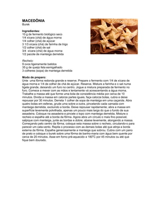 MACEDÔNIA
Burek

Ingredientes:
10 g de fermento biológico seco
1/4 xícara (chá) de água morna
1/4 colher (chá) de açúcar
3 1/3 xícara (chá) de farinha de trigo
1/2 colher (chá) de sal
3/4 xícara (chá) de água morna
1/2 pacote de manteiga derretida

Recheio:
9 ovos ligeiramente batidos
35 g de queijo feta esmigalhado
3 colheres (sopa) de manteiga derretida

Modo de preparo:
Unte uma fôrma redonda grande e reserve. Prepare o fermento com 1/4 de xícara de
água morna e 1/4 de colher de chá de açúcar. Reserve. Misture a farinha e o sal numa
tigela grande, deixando um furo no centro. Jogue a mistura preparada de fermento no
furo. Comece a mexer com as mãos e lentamente vá acrescentando a água morna.
Trabalhe a massa até que forme uma bola de consistência média por cerca de 10
minutos. Divida a massa em catorze partes iguais, faça catorze bolas, cubra e deixe
repousar por 30 minutos. Derreta 1 colher de sopa de manteiga em uma caçarola. Abra
quatro bolas em esferas, grude uma sobre a outra, pincelando cada camada com
manteiga derretida, excluindo a borda. Deixe repousar rapidamente; abra a massa em
superfície levemente polvilhada, apenas um pouco mais larga do que o fundo de sua
assadeira. Coloque na assadeira e pincele o topo com manteiga derretida. Misture o
recheio e espalhe até a borda da fôrma. Agora abra um círculo o mais fino possível,
salpique com manteiga, junte as bordas e dobre; abaixe levemente, alongando a massa.
Começando pelo centro da fôrma, coloque esta massa sobre o recheio, circulando-o para
parecer um cata-vento. Repita o processo com as demais bolas até que atinja a borda
externa da fôrma. Espalhe generosamente a manteiga que sobrou. Cubra com um pano
de prato e coloque o burek sobre uma fôrma de banho-maria com água bem quente por
cerca de 20 minutos. Asse em forno pré-aquecido a 180oC por 45 minutos ou até que
fique bem dourado.
 