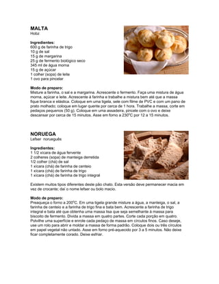 MALTA
Hobz

Ingredientes:
600 g de farinha de trigo
10 g de sal
15 g de margarina
25 g de fermento biológico seco
345 ml de água morna
15 g de açúcar
1 colher (sopa) de leite
1 ovo para pincelar

Modo de preparo:
Misture a farinha, o sal e a margarina. Acrescente o fermento. Faça uma mistura de água
morna, açúcar e leite. Acrescente à farinha e trabalhe a mistura bem até que a massa
fique branca e elástica. Coloque em uma tigela, sele com filme de PVC e com um pano de
prato molhado; coloque em lugar quente por cerca de 1 hora. Trabalhe a massa, corte em
pedaços pequenos (50 g). Coloque em uma assadeira, pincele com o ovo e deixe
descansar por cerca de 15 minutos. Asse em forno a 230oC por 12 a 15 minutos.



NORUEGA
Lefser norueguês

Ingredientes:
1 1/2 xícara de água fervente
2 colheres (sopa) de manteiga derretida
1/2 colher (chá) de sal
1 xícara (chá) de farinha de centeio
1 xícara (chá) de farinha de trigo
1 xícara (chá) de farinha de trigo integral

Existem muitos tipos diferentes deste pão chato. Esta versão deve permanecer macia em
vez de crocante; daí o nome lefser ou bolo macio.

Modo de preparo:
Preaqueça o forno a 200oC. Em uma tigela grande misture a água, a manteiga, o sal, a
farinha de centeio e a farinha de trigo fina e bata bem. Acrescente a farinha de trigo
integral e bata até que obtenha uma massa lisa que seja semelhante à massa para
biscoito de fermento. Divida a massa em quatro partes. Corte cada porção em quatro.
Polvilhe uma superfície e enrole cada pedaço de massa em círculos finos. Caso deseje,
use um rolo para abrir e moldar a massa de forma padrão. Coloque dois ou três círculos
em papel vegetal não untado. Asse em forno pré-aquecido por 3 a 5 minutos. Não deixe
ficar completamente corado. Deixe esfriar.
 