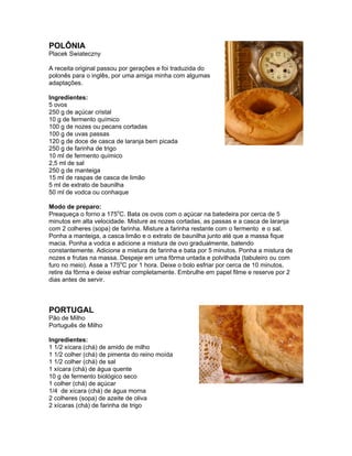 POLÔNIA
Placek Swiateczny

A receita original passou por gerações e foi traduzida do
polonês para o inglês, por uma amiga minha com algumas
adaptações.

Ingredientes:
5 ovos
250 g de açúcar cristal
10 g de fermento químico
100 g de nozes ou pecans cortadas
100 g de uvas passas
120 g de doce de casca de laranja bem picada
250 g de farinha de trigo
10 ml de fermento químico
2,5 ml de sal
250 g de manteiga
15 ml de raspas de casca de limão
5 ml de extrato de baunilha
50 ml de vodca ou conhaque

Modo de preparo:
Preaqueça o forno a 175oC. Bata os ovos com o açúcar na batedeira por cerca de 5
minutos em alta velocidade. Misture as nozes cortadas, as passas e a casca de laranja
com 2 colheres (sopa) de farinha. Misture a farinha restante com o fermento e o sal.
Ponha a manteiga, a casca limão e o extrato de baunilha junto até que a massa fique
macia. Ponha a vodca e adicione a mistura de ovo gradualmente, batendo
constantemente. Adicione a mistura de farinha e bata por 5 minutos. Ponha a mistura de
nozes e frutas na massa. Despeje em uma fôrma untada e polvilhada (tabuleiro ou com
furo no meio). Asse a 175oC por 1 hora. Deixe o bolo esfriar por cerca de 10 minutos,
retire da fôrma e deixe esfriar completamente. Embrulhe em papel filme e reserve por 2
dias antes de servir.



PORTUGAL
Pão de Milho
Português de Milho

Ingredientes:
1 1/2 xícara (chá) de amido de milho
1 1/2 colher (chá) de pimenta do reino moída
1 1/2 colher (chá) de sal
1 xícara (chá) de água quente
10 g de fermento biológico seco
1 colher (chá) de açúcar
1/4 de xícara (chá) de água morna
2 colheres (sopa) de azeite de oliva
2 xícaras (chá) de farinha de trigo
 