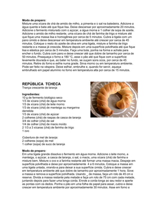 Modo de preparo:
Misture uma xícara de chá de amido de milho, a pimenta e o sal na batedeira. Adicione a
água quente e bata até que fique lisa. Deixe descansar por aproximadamente 20 minutos.
Adicione o fermento misturado com o açúcar, a água morna e 1 colher de sopa de azeite.
Adicione o amido de milho restante, uma xícara de chá de farinha de trigo e misture até
que fique uma massa lisa e homogênea por cerca de 5 minutos. Cubra a tigela com um
pano úmido e deixe descansar em temperatura ambiente até crescer por cerca de 45
minutos. Coloque o resto do azeite de oliva em uma tigela, misture a farinha de trigo
restante e a massa já crescida. Misture depois em uma superfície polvilhada até que fique
lisa e elástica por cerca de 5 minutos. Faça uma bola, ponha na forma e achate para
encher o fundo. Cubra com pano e deixe crescer até que dobre de tamanho por cerca de
50 minutos. Preaqueça o forno a 180 °C, asse o pão até que fique com a superfície
levemente dourada e que, ao bater no fundo, se ouçam sons ocos, por cerca de 45
minutos. Retire do forno e esfrie numa grade. Sirva morno ou em temperatura ambiente.
Pode ser feito na véspera. Deixe esfriar, embrulhe e, quando for servir, aqueça
embrulhado em papel alumínio no forno em temperatura alta por cerca de 15 minutos.



REPÚBLICA TCHECA
Trança crescente de laranja

Ingredientes:
10 g de fermento biológico seco
1/3 de xícara (chá) de água morna
1/3 de xícara (chá) de leite morno
1/3 de xícara (chá) de manteiga ou margarina
derretida
1/3 de xícara (chá) de açúcar
2 colheres (chá) de raspas de casca de laranja
3/4 de colher (chá) de sal
1/4 de colher (chá) de macis moído
2 1/3 a 3 xícaras (chá) de farinha de trigo
1 ovo

Cobertura de mel de laranja:
2 colheres (sopa) de mel
1 colher (sopa) de suco de laranja

Modo de preparo:
Em uma tigela grande dissolva o fermento em água morna. Adicione o leite morno, a
manteiga, o açúcar, a casca de laranja, o sal, o macis, uma xícara (chá) de farinha e
misture bem. Misture o ovo e a farinha restante até formar uma massa macia. Despeje em
superfície polvilhada e deixe por aproximadamente 4 a 6 minutos. Coloque a massa em
uma tigela untada, virando-a para deixar a sua superfície úmida. Cubra e deixe crescer
em temperatura ambiente até que dobre de tamanho por aproximadamente 1 hora. Sove
a massa e remova a superfície polvilhada. Usando _ de massa, faça um rolo de 45 cm e
reserve. Divida a massa restante pela metade e faça um rolo de 75 cm com cada metade,
juntando depois para fazer uma longa corda. Enrole a corda longa ao seu redor e aperte
as pontas com os dedos. Ponha o pão em uma folha de papel para assar, cubra e deixe
crescer em temperatura ambiente por aproximadamente 30 minutos. Asse em forno a
 