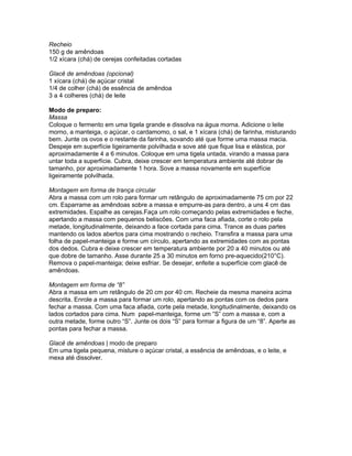 Recheio
150 g de amêndoas
1/2 xícara (chá) de cerejas confeitadas cortadas

Glacê de amêndoas (opcional)
1 xícara (chá) de açúcar cristal
1/4 de colher (chá) de essência de amêndoa
3 a 4 colheres (chá) de leite

Modo de preparo:
Massa
Coloque o fermento em uma tigela grande e dissolva na água morna. Adicione o leite
morno, a manteiga, o açúcar, o cardamomo, o sal, e 1 xícara (chá) de farinha, misturando
bem. Junte os ovos e o restante da farinha, sovando até que forme uma massa macia.
Despeje em superfície ligeiramente polvilhada e sove até que fique lisa e elástica, por
aproximadamente 4 a 6 minutos. Coloque em uma tigela untada, virando a massa para
untar toda a superfície. Cubra, deixe crescer em temperatura ambiente até dobrar de
tamanho, por aproximadamente 1 hora. Sove a massa novamente em superfície
ligeiramente polvilhada.

Montagem em forma de trança circular
Abra a massa com um rolo para formar um retângulo de aproximadamente 75 cm por 22
cm. Esparrame as amêndoas sobre a massa e empurre-as para dentro, a uns 4 cm das
extremidades. Espalhe as cerejas.Faça um rolo começando pelas extremidades e feche,
apertando a massa com pequenos beliscões. Com uma faca afiada, corte o rolo pela
metade, longitudinalmente, deixando a face cortada para cima. Trance as duas partes
mantendo os lados abertos para cima mostrando o recheio. Transfira a massa para uma
folha de papel-manteiga e forme um círculo, apertando as extremidades com as pontas
dos dedos. Cubra e deixe crescer em temperatura ambiente por 20 a 40 minutos ou até
que dobre de tamanho. Asse durante 25 a 30 minutos em forno pre-aquecido(210°C).
Remova o papel-manteiga; deixe esfriar. Se desejar, enfeite a superfície com glacê de
amêndoas.

Montagem em forma de “8”
Abra a massa em um retângulo de 20 cm por 40 cm. Recheie da mesma maneira acima
descrita. Enrole a massa para formar um rolo, apertando as pontas com os dedos para
fechar a massa. Com uma faca afiada, corte pela metade, longitudinalmente, deixando os
lados cortados para cima. Num papel-manteiga, forme um “S” com a massa e, com a
outra metade, forme outro “S”. Junte os dois “S” para formar a figura de um “8”. Aperte as
pontas para fechar a massa.

Glacê de amêndoas | modo de preparo
Em uma tigela pequena, misture o açúcar cristal, a essência de amêndoas, e o leite, e
mexa até dissolver.
 