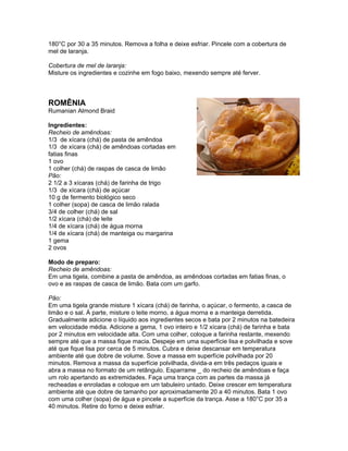 180°C por 30 a 35 minutos. Remova a folha e deixe esfriar. Pincele com a cobertura de
mel de laranja.

Cobertura de mel de laranja:
Misture os ingredientes e cozinhe em fogo baixo, mexendo sempre até ferver.



ROMÊNIA
Rumanian Almond Braid

Ingredientes:
Recheio de amêndoas:
1/3 de xícara (chá) de pasta de amêndoa
1/3 de xícara (chá) de amêndoas cortadas em
fatias finas
1 ovo
1 colher (chá) de raspas de casca de limão
Pão:
2 1/2 a 3 xícaras (chá) de farinha de trigo
1/3 de xícara (chá) de açúcar
10 g de fermento biológico seco
1 colher (sopa) de casca de limão ralada
3/4 de colher (chá) de sal
1/2 xícara (chá) de leite
1/4 de xícara (chá) de água morna
1/4 de xícara (chá) de manteiga ou margarina
1 gema
2 ovos

Modo de preparo:
Recheio de amêndoas:
Em uma tigela, combine a pasta de amêndoa, as amêndoas cortadas em fatias finas, o
ovo e as raspas de casca de limão. Bata com um garfo.

Pão:
Em uma tigela grande misture 1 xícara (chá) de farinha, o açúcar, o fermento, a casca de
limão e o sal. À parte, misture o leite morno, a água morna e a manteiga derretida.
Gradualmente adicione o líquido aos ingredientes secos e bata por 2 minutos na batedeira
em velocidade média. Adicione a gema, 1 ovo inteiro e 1/2 xícara (chá) de farinha e bata
por 2 minutos em velocidade alta. Com uma colher, coloque a farinha restante, mexendo
sempre até que a massa fique macia. Despeje em uma superfície lisa e polvilhada e sove
até que fique lisa por cerca de 5 minutos. Cubra e deixe descansar em temperatura
ambiente até que dobre de volume. Sove a massa em superfície polvilhada por 20
minutos. Remova a massa da superfície polvilhada, divida-a em três pedaços iguais e
abra a massa no formato de um retângulo. Esparrame _ do recheio de amêndoas e faça
um rolo apertando as extremidades. Faça uma trança com as partes da massa já
recheadas e enroladas e coloque em um tabuleiro untado. Deixe crescer em temperatura
ambiente até que dobre de tamanho por aproximadamente 20 a 40 minutos. Bata 1 ovo
com uma colher (sopa) de água e pincele a superfície da trança. Asse a 180°C por 35 a
40 minutos. Retire do forno e deixe esfriar.
 