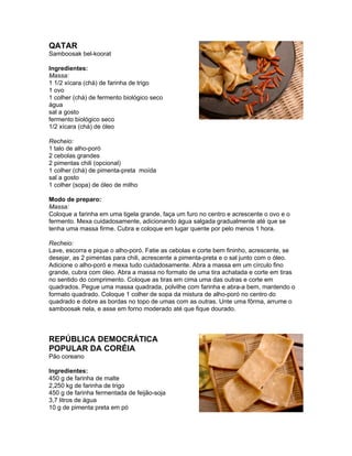QATAR
Samboosak bel-koorat

Ingredientes:
Massa:
1 1/2 xícara (chá) de farinha de trigo
1 ovo
1 colher (chá) de fermento biológico seco
água
sal a gosto
fermento biológico seco
1/2 xícara (chá) de óleo

Recheio:
1 talo de alho-poró
2 cebolas grandes
2 pimentas chili (opcional)
1 colher (chá) de pimenta-preta moída
sal a gosto
1 colher (sopa) de óleo de milho

Modo de preparo:
Massa:
Coloque a farinha em uma tigela grande, faça um furo no centro e acrescente o ovo e o
fermento. Mexa cuidadosamente, adicionando água salgada gradualmente até que se
tenha uma massa firme. Cubra e coloque em lugar quente por pelo menos 1 hora.

Recheio:
Lave, escorra e pique o alho-poró. Fatie as cebolas e corte bem fininho, acrescente, se
desejar, as 2 pimentas para chili, acrescente a pimenta-preta e o sal junto com o óleo.
Adicione o alho-poró e mexa tudo cuidadosamente. Abra a massa em um círculo fino
grande, cubra com óleo. Abra a massa no formato de uma tira achatada e corte em tiras
no sentido do comprimento. Coloque as tiras em cima uma das outras e corte em
quadrados. Pegue uma massa quadrada, polvilhe com farinha e abra-a bem, mantendo o
formato quadrado. Coloque 1 colher de sopa da mistura de alho-poró no centro do
quadrado e dobre as bordas no topo de umas com as outras. Unte uma fôrma, arrume o
samboosak nela, e asse em forno moderado até que fique dourado.



REPÚBLICA DEMOCRÁTICA
POPULAR DA CORÉIA
Pão coreano

Ingredientes:
450 g de farinha de malte
2,250 kg de farinha de trigo
450 g de farinha fermentada de feijão-soja
3,7 litros de água
10 g de pimenta preta em pó
 
