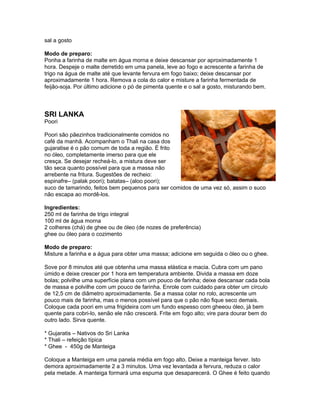 sal a gosto

Modo de preparo:
Ponha a farinha de malte em água morna e deixe descansar por aproximadamente 1
hora. Despeje o malte derretido em uma panela, leve ao fogo e acrescente a farinha de
trigo na água de malte até que levante fervura em fogo baixo; deixe descansar por
aproximadamente 1 hora. Remova a cola do calor e misture a farinha fermentada de
feijão-soja. Por último adicione o pó de pimenta quente e o sal a gosto, misturando bem.



SRI LANKA
Poori

Poori são pãezinhos tradicionalmente comidos no
café da manhã. Acompanham o Thali na casa dos
gujaratise é o pão comum de toda a região. É frito
no óleo, completamente imerso para que ele
cresça. Se desejar recheá-lo, a mistura deve ser
tão seca quanto possível para que a massa não
arrebente na fritura. Sugestões de recheio:
espinafre– (palak poori); batatas– (aloo poori);
suco de tamarindo, feitos bem pequenos para ser comidos de uma vez só, assim o suco
não escapa ao mordê-los.

Ingredientes:
250 ml de farinha de trigo integral
100 ml de água morna
2 colheres (chá) de ghee ou de óleo (de nozes de preferência)
ghee ou óleo para o cozimento

Modo de preparo:
Misture a farinha e a água para obter uma massa; adicione em seguida o óleo ou o ghee.

Sove por 8 minutos até que obtenha uma massa elástica e macia. Cubra com um pano
úmido e deixe crescer por 1 hora em temperatura ambiente. Divida a massa em doze
bolas; polvilhe uma superfície plana com um pouco de farinha; deixe descansar cada bola
de massa e polvilhe com um pouco de farinha. Enrole com cuidado para obter um círculo
de 12,5 cm de diâmetro aproximadamente. Se a massa colar no rolo, acrescente um
pouco mais de farinha, mas o menos possível para que o pão não fique seco demais.
Coloque cada poori em uma frigideira com um fundo espesso com gheeou óleo, já bem
quente para cobri-lo, senão ele não crescerá. Frite em fogo alto; vire para dourar bem do
outro lado. Sirva quente.

* Gujaratis – Nativos do Sri Lanka
* Thali – refeição típica
* Ghee - 450g de Manteiga

Coloque a Manteiga em uma panela média em fogo alto. Deixe a manteiga ferver. Isto
demora aproximadamente 2 a 3 minutos. Uma vez levantada a fervura, reduza o calor
pela metade. A manteiga formará uma espuma que desaparecerá. O Ghee é feito quando
 