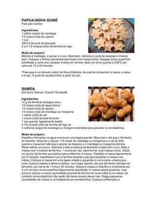 PAPUA-NOVA GUINÉ
Paw paw scones

Ingredientes:
1 colher (sopa) de manteiga
1/2 xícara (chá) de açúcar
1 ovo
300 ml de purê de paw-paw
2 a 2 1/2 xícaras (chá) de farinha de trigo

Modo de preparo:
Misture a manteiga, o açúcar e o ovo. Bata bem. Adicione o purê de pawpaw e misture
bem. Coloque a farinha peneirada para fazer uma massa firme. Despeje sobre superfície
polvilhada e corte com cortador imerso em farinha. Asse em forno quente a 230oC por
cerca de 15 a 20 minutos.

*Paw-paw é um arbusto nativo da Nova Zelândia, da qual se consomem a casca, a seiva
e a raiz. O purê da receita é feito a partir da raiz.



SAMOA
Girl Scout Samoa "Cookie" Knockoffs

Ingredientes:
10 g de fermento biológico seco
1/4 xícara (chá) de água morna
1/3 xícara (chá) de açúcar
1/4 xícara (chá) de manteiga ou margarina
1 colher (chá) de sal
1 xícara (chá) de leite fervente
1 ovo grande, ligeiramente batido
4 1/2 xícaras (chá) de farinha de trigo es
2 colheres (sopa) de manteiga ou margarina derretida para pincelar os enroladinhos

Modo de preparo:
Espalhe o fermento na água morna em uma tigela grande. Mexa bem, até que o fermento
se dissolva. Adicione o açúcar, 1/4 xícara de manteiga ou margarina e o sal ao leite
quente e mexa bem até que o açúcar se dissolva e a manteiga ou margarina derreta.
Deixe esfriar um pouco. Adicione o leite à mistura de fermento e bata com o ovo. Bata a
massa com 4 xícaras de farinha, 1 xícara por vez, para formar uma massa macia. Utilize
um pouco da farinha que sobrou para enfarinhar a massa. Trabalhe a massa ligeiramente
por 5 minutos, trabalhando com a farinha restante (use para polvilhar a massa e as
mãos). Coloque a massa em uma tigela untada e aquecida e vire a parte untada para
cima. Cubra a massa e deixe-a crescer, num lugar quente, até que ela tenha dobrado de
tamanho, por cerca de 1 hora e 30 minutos. Abaixe a massa e trabalhe-a novamente por
4 a 5 minutos numa superfície ligeiramente polvilhada. A massa estará grudenta, mas
procure colocar a menor quantidade possível de farinha em suas mãos e na massa, do
contrário os enroladinhos não serão tão leves quanto devem ser. Pegue pequenas
quantidades de massa e vá modelando em enroladinhos. Coloque enfileirados e
 