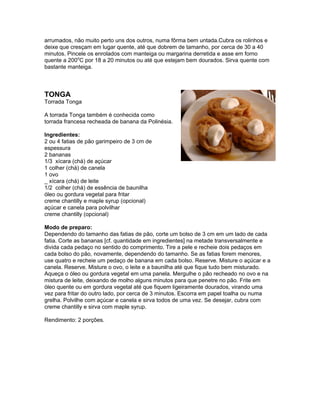 arrumados, não muito perto uns dos outros, numa fôrma bem untada.Cubra os rolinhos e
deixe que cresçam em lugar quente, até que dobrem de tamanho, por cerca de 30 a 40
minutos. Pincele os enrolados com manteiga ou margarina derretida e asse em forno
quente a 200oC por 18 a 20 minutos ou até que estejam bem dourados. Sirva quente com
bastante manteiga.



TONGA
Torrada Tonga

A torrada Tonga também é conhecida como
torrada francesa recheada de banana da Polinésia.

Ingredientes:
2 ou 4 fatias de pão garimpeiro de 3 cm de
espessura
2 bananas
1/3 xícara (chá) de açúcar
1 colher (chá) de canela
1 ovo
_ xícara (chá) de leite
1/2 colher (chá) de essência de baunilha
óleo ou gordura vegetal para fritar
creme chantilly e maple syrup (opcional)
açúcar e canela para polvilhar
creme chantilly (opcional)

Modo de preparo:
Dependendo do tamanho das fatias de pão, corte um bolso de 3 cm em um lado de cada
fatia. Corte as bananas [cf. quantidade em ingredientes] na metade transversalmente e
divida cada pedaço no sentido do comprimento. Tire a pele e recheie dois pedaços em
cada bolso do pão, novamente, dependendo do tamanho. Se as fatias forem menores,
use quatro e recheie um pedaço de banana em cada bolso. Reserve. Misture o açúcar e a
canela. Reserve. Misture o ovo, o leite e a baunilha até que fique tudo bem misturado.
Aqueça o óleo ou gordura vegetal em uma panela. Mergulhe o pão recheado no ovo e na
mistura de leite, deixando de molho alguns minutos para que penetre no pão. Frite em
óleo quente ou em gordura vegetal até que fiquem ligeiramente dourados, virando uma
vez para fritar do outro lado, por cerca de 3 minutos. Escorra em papel toalha ou numa
grelha. Polvilhe com açúcar e canela e sirva todos de uma vez. Se desejar, cubra com
creme chantilly e sirva com maple syrup.

Rendimento: 2 porções.
 