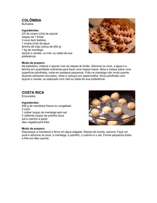 COLÔMBIA
Buñuelos

Ingredientes:
2/3 de xícara (chá) de açúcar
raspas de 1 limão
3 ovos bem batidos
1 xícara (chá) de água
farinha de trigo (cerca de 650 g)
1 kg de manteiga
açúcar e canela, ou mel, ou calda de sua
preferência

Modo de preparo:
Na batedeira, misture o açúcar com as raspas do limão. Adicione os ovos, a água e a
farinha em quantidade suficiente para fazer uma massa macia. Abra a massa sobre uma
superfície polvilhada, corte em pedaços pequenos. Frite na manteiga não muito quente.
Quando estiverem dourados, retire e coloque em papel-toalha. Sirva polvilhado com
açúcar e canela, ou salpicado com mel ou calda de sua preferência.



COSTA RICA
Enyucados

Ingredientes:
450 g de mandioca fresca ou congelada
2 ovos
1 colher (sopa) de manteiga sem sal
2 colheres (sopa) de polvilho doce
sal e coentro a gosto
óleo vegetal para fritar

Modo de preparo:
Descasque a mandioca e ferva em água salgada. Depois de cozida, escorra. Faça um
purê e adicione os ovos, a manteiga, o polvilho, o coentro e o sal. Forme pequenos bolos
e frite em óleo quente.
 