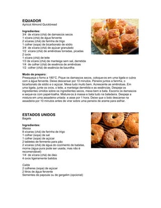 EQUADOR
Apricot Almond Quickbread

Ingredientes:
3/4 de xícara (chá) de damascos secos
1 xícara (chá) de água fervente
2 xícaras (chá) de farinha de trigo
1 colher (sopa) de bicarbonato de sódio
3/4 de xícara (chá) de açúcar granulado
1/2 xícara (chá) de amêndoas torradas, picadas
2 ovos
1 xícara (chá) de leite
1/3 de xícara (chá) de manteiga sem sal, derretida
1/4 de colher (chá) de essência de amêndoas
1/2 colher (chá) de essência de baunilha

Modo de preparo:
Preaqueça o forno a 180°C. Pique os damascos secos, coloque-os em uma tigela e cubra
com a água fervente. Deixe descansar por 10 minutos. Peneire juntos a farinha, o
bicarbonato de sódio e o açúcar. Mexa tudo muito bem. Acrescente as amêndoas. Em
uma tigela, junte os ovos, o leite, a manteiga derretida e as essências. Despeje os
ingredientes úmidos sobre os ingredientes secos, mexa bem e bata. Escorra os damascos
e seque-os com papel-toalha. Misture-os à massa e bata tudo na batedeira. Despeje a
mistura em uma assadeira untada e asse por 1 hora. Deixe que o bolo descanse na
assadeira por 10 minutos antes de virar sobre uma peneira de arame para esfriar.



ESTADOS UNIDOS
Bagels

Ingredientes:
Massa
8 xícaras (chá) de farinha de trigo
1 colher (sopa) de sal
1 colher (sopa) de açúcar
2 tabletes de fermento para pão
2 xícaras (chá) de água do cozimento de batatas,
morna (água pura pode ser usada, mas não é
recomendável)
1/4 de xícara (chá) de óleo
4 ovos ligeiramente batidos

Calda
2 colheres (sopa) de açúcar
2 litros de água fervente
Sementes de papoula ou de gergelim (opcional)
 