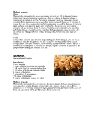 Modo de preparo:
Massa
Misture todos os ingredientes secos. Amoleça o fermento em 1/3 da água de batatas.
Adicione os ingredientes secos. Acrescente o óleo ao restante da água de batatas e
misture com a mistura da farinha. Acrescente os ovos e trabalhe a massa para formar
uma bola. Deixe descansar em uma superfície ligeiramente polvilhada por 10 minutos. A
massa deve ser firme. Acrescente mais farinha caso seja necessário. Coloque de novo na
tigela e alise a parte de cima. Cubra com uma toalha e deixe crescer à temperatura
ambiente até que a massa dobre de volume. Trabalhe novamente sobre uma superfície
polvilhada até que a massa fique lisa e elástica. Corte pedaços da massa e enrole entre
as palmas das mãos para formar cordas. Una as pontas, firmemente, para fazer um
círculo.

Calda
Acrescente o açúcar á água fervente. Jogue as baguels dentro da água, uma por vez. À
medida que elas vêm à superfície, vire-as. Ferva por 1 minuto quando virar a baguel.
Coloque sobre uma folha untada de papel-manteiga e asse em forno a 200°C, até que a
crosta fique dourada (10 a 15 minutos). Se desejar, espalhe sementes de papoula ou de
gergelim sobre as baguels antes de assá-las.



GRANADA
Grenada Bread Pudding

Ingredientes:
3 ovos grandes
1 xícara (chá) de xarope de noz-moscada
1 1/2 colher (chá) de essência de baunilha
1 1/4 colher (chá) de noz-moscada ralada
2 xícaras (chá) de leite
1 xícara (chá) de uvas passas
1/2 xícara (chá) de licor
5 xícaras (chá) de pão cortado em cubos

Modo de preparo:
Misture todos os ingredientes, com exceção dos cubos de pão. Coloque os cubos de pão
numa assadeira untada. Despeje a mistura de ovos e passas sobre os cubos. Deixe
descansar por 45 minutos, amassando o pão, ocasionalmente, dentro do líquido. Asse em
forno pré-aquecido a 180oC, por 40 minutos. Sirva com creme.
 