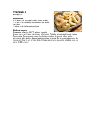 VENEZUELA
Pandeyuca

Ingredientes:
2 xícaras (chá) de queijo branco fresco picado
1 xícara (chá) de farinha de mandioca (ou amido
de milho)
1 colher (chá) de fermento químico

Modo de preparo:
Preaqueça o forno a 200 °C. Misture o queijo
branco com a farinha de mandioca e o fermento. Trabalhe a mistura até que a massa
fique macia. Se necessário, dependendo da umidade e do teor de sal do queijo,
acrescente sal a gosto e água enquanto prepara a massa. Corte pequenas porções de
massa, enrole e dê um formato de U. Coloque-as em uma assadeira untada e asse por
cerca de 20 minutos.
 