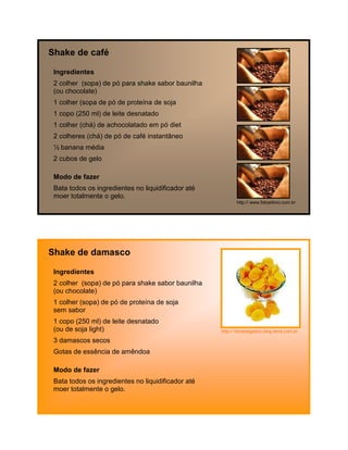 Shake de café

 Ingredientes
 2 colher (sopa) de pó para shake sabor baunilha
 (ou chocolate)
 1 colher (sopa de pó de proteína de soja
 1 copo (250 ml) de leite desnatado
 1 colher (chá) de achocolatado em pó diet
 2 colheres (chá) de pó de café instantâneo
 ½ banana média
 2 cubos de gelo

 Modo de fazer
 Bata todos os ingredientes no liquidificador até
 moer totalmente o gelo.
                                                           http:// www.fotoarkivo.com.br




Shake de damasco

 Ingredientes
 2 colher (sopa) de pó para shake sabor baunilha
 (ou chocolate)
 1 colher (sopa) de pó de proteína de soja
 sem sabor
 1 copo (250 ml) de leite desnatado
 (ou de soja light)                                 http:// fomedegastro.blog.terra.com.br

 3 damascos secos
 Gotas de essência de amêndoa

 Modo de fazer
 Bata todos os ingredientes no liquidificador até
 moer totalmente o gelo.
 