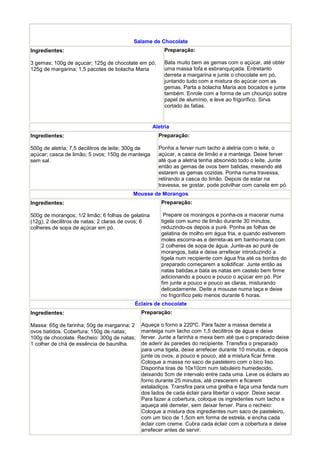 Salame de Chocolate
Ingredientes:                                           Preparação:

3 gemas; 100g de açucar; 125g de chocolate em pó;       Bata muito bem as gemas com o açúcar, até obter
125g de margarina; 1,5 pacotes de bolacha Maria         uma massa fofa e esbranquiçada. Entretanto
                                                        derreta a margarina e junte o chocolate em pó,
                                                        juntando tudo com a mistura do açúcar com as
                                                        gemas. Parta a bolacha Maria aos bocados e junte
                                                        também. Enrole com a forma de um chouriço sobre
                                                        papel de alumínio, e leve ao frigorífico. Sirva
                                                        cortado às fatias.


                                                    Aletria
Ingredientes:                                         Preparação:

500g de aletria; 7,5 decilitros de leite; 300g de     Ponha a ferver num tacho a aletria com o leite, o
açúcar; casca de limão; 5 ovos; 150g de manteiga      açúcar, a casca de limão e a manteiga. Deixe ferver
sem sal.                                              até que a aletria tenha absorvido todo o leite. Junte
                                                      então as gemas de ovos bem batidas, mexendo até
                                                      estarem as gemas cozidas. Ponha numa travessa,
                                                      retirando a casca do limão. Depois de estar na
                                                      travessa, se gostar, pode polvilhar com canela em pó.
                                          Mousse de Morangos
Ingredientes:                                          Preparação:

500g de morangos; 1/2 limão; 6 folhas de gelatina       Prepare os morangos e ponha-os a macerar numa
(12g); 2 decilitros de natas; 2 claras de ovos; 6      tigela com sumo de limão durante 30 minutos,
colheres de sopa de açúcar em pó.                      reduzindo-os depois a puré. Ponha as folhas de
                                                       gelatina de molho em água fria, e quando estiverem
                                                       moles escorra-as e derreta-as em banho-maria com
                                                       2 colheres de sopa de água. Junte-as ao puré de
                                                       morangos, bata e deixe arrefecer introduzindo a
                                                       tigela num recipiente com água fria até os bordos do
                                                       preparado começarem a solidificar. Junte então as
                                                       natas batidas,e bata as natas em castelo bem firme
                                                       adicionando a pouco e pouco o açúcar em pó. Por
                                                       fim junte a pouco e pouco as claras, misturando
                                                       delicadamente. Deite a mouuse numa taça e deixe
                                                       no frigorífico pelo menos durante 6 horas.
                                          Éclairs de chocolate
Ingredientes:                                Preparação:

Massa: 65g de farinha; 50g de margarina; 2   Aqueça o forno a 220ºC. Para fazer a massa derreta a
ovos batidos. Cobertura: 150g de natas;      manteiga num tacho com 1,5 decilitros de água e deixe
100g de chocolate. Recheio: 300g de natas;   ferver. Junte a farinha e mexa bem até que o preparado deixe
1 colher de chá de essência de baunilha.     de aderir às paredes do recipiente. Transfira o preparado
                                             para uma tigela, deixe arrefecer durante 10 minutos, e depois
                                             junte os ovos, a pouco e pouco, até a mistura ficar firme.
                                             Coloque a massa no saco de pasteleiro com o bico liso.
                                             Disponha tiras de 10x10cm num tabuleiro humedecido,
                                             deixando 5cm de intervalo entre cada uma. Leve os éclairs ao
                                             forno durante 25 minutos, até crescerem e ficarem
                                             estaladiços. Transfira para uma grelha e faça uma fenda num
                                             dos lados de cada éclair para libertar o vapor. Deixe secar.
                                             Para fazer a cobertura, coloque os ingredentes num tacho e
                                             aqueça até derreter, sem deixar ferver. Para o recheio:
                                             Coloque a mistura dos ingredientes num saco de pasteleiro,
                                             com um bico de 1,5cm em forma de estrela, e encha cada
                                             éclair com creme. Cubra cada éclair com a cobertura e deixe
                                             arrefecer antes de servir.
 