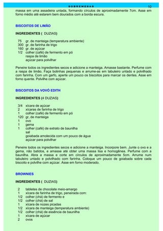 sobremesas                                  10
massa em uma assadeira untada, formando círculos de aproximadamente 7cm. Asse em
forno médio até estarem bem dourados com a borda escura.


BISCOITOS DE LIMÃO

INGREDIENTES ( DUZIAS)

 75    gr. de manteiga (temperatura ambiente)
 300   gr. de farinha de trigo
 160   gr. de açúcar
 1/2   colher (café) de fermento em pó
       raspa de limão
       açúcar para polvilhar

Peneire todos os ingredientes secos e adicione a manteiga. Amasse bastante. Perfume com
a raspa de limão. Faça bolinhas pequenas e arrume-as em tabuleiro untado e polvilhado
com farinha. Com um garfo, aperte um pouco os biscoitos para marcar os dentes. Asse em
forno quente. Polvilhe com açúcar.


BISCOITOS DA VOVÓ EDITH

INGREDIENTES (4 DUZIAS)

 3/4   xícara de açúcar
 2     xícaras de farinha de trigo
 1     colher (café) de fermento em pó
 120   gr, de manteiga
 1     ovo
 1     gema
 1     colher (café) de extrato de baunilha
       sal
       goiabada amolecida com um pouco de água
       açúcar para polvilhar

Peneire todos os ingredientes secos e adicione a manteiga. Incorpore bem. Junte o ovo e a
gema, não batidos, e amasse até obter uma massa lisa e homogênea. Perfume com a
baunilha. Abra a massa e corte em círculos de aproximadamente 5cm. Arrume num
tabuleiro untado e polvilhado com farinha. Coloque um pouco de goiabada sobre cada
biscoito e polvilhe com açúcar. Asse em forno moderado.


BROWNIES

INGREDIENTES ( DUZIAS)

 2     tabletes de chocolate meio-amargo
 1     xícara de farinha de trigo, peneirada com:
 1/2   colher (chá) de fermento e
 1/2   colher (chá) de sal
 1     xícara de nozes picadas
 1/2   xícara de manteiga (temperatura ambiente)
 1/2   colher (chá) de essência de baunilha
 1     xícara de açúcar
 2     ovos
 