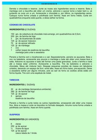 sobremesas                                          11

Derreta o chocolate e reserve. Junte as nozes aos ingredientes secos e reserve. Bata a
manteiga com a baunilha até obter um creme, adicione o açúcar torne a bater bem e, vá
juntando os ovos um a um. Acrescente o chocolate e, por último, os ingredientes secos.
Coloque numa forma untada e polvilhada com farinha. Asse em forno médio. Corte em
quadradinhos enquanto está quente, e deixe esfriar na forma.


COOKIES DE CHOCOLATE

INGREDIENTES (2 DUZIAS)

 150   grs. de cobertura de chocolate meio-amargo, em quadradinhos de 0,5cm.
 200   grs. de farinha de trigo
 3     grs. de bicarbonato de sódio
 125   gr. de açúcar mascavo
 70    gr. de açúcar refinado
 125   gr. de manteiga
 1     ovo
 1     colher (sopa) de essência de baunilha
       manteiga para untar a assadeira

Peneire a farinha com o bicarbonato e o sal. Separadamente, peneire os açucares. Bata o
ovo na batedeira, acrescente aos poucos a manteiga e bata até obter uma massa leve e
solta. Adicione os açucares e bata até formar uma pasta granulosa. Junte a farinha e bata
até a massa estar uniforme. Acrescente a baunilha. Tire da batedeira e adicione o
chocolate. Mexa até misturar bem. Despeje pequenas porções de massa em tabuleiros
untados, deixando um espaço de 5cm. entre eles. Asse em forno baixo, pre-aquecido. Deixe
a assadeira esfriar por alguns minutos, pois ao sair do forno os cookies ainda estão em
forma líquida. Tire com uma espátula de metal.


TARECOS

INGREDIENTES ( DUZIAS)

 30    gr. de manteiga (temperatura ambiente)
 280   gr. de farinha de trigo
 125   gr. de açúcar
 3     gemas
       essência de baunilha

Peneire a farinha e junte todos os outros ingredientes, amassando até obter uma massa
fina. Abra a massa e corte os biscoitos no formato desejado. Arrume numa forma untada e
polvilhada com farinha. Asse em forno quente.


SUSPIROS

INGREDIENTES (30 UNDADES)

 6     claras
 250   gr de açúcar
 ½     xícara de água
 125   gr de açúcar
       casca ralada de 1 limão
 
