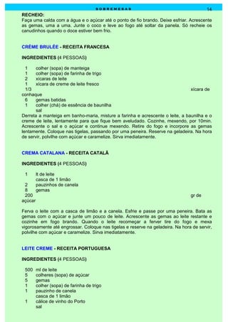 sobremesas                                      14
RECHEIO:
Faça uma calda com a água e o açúcar até o ponto de fio brando. Deixe esfriar. Acrescente
as gemas, uma a uma. Junte o coco e leve ao fogo até soltar da panela. Só recheie os
canudinhos quando o doce estiver bem frio.


CRÈME BRULÉE - RECEITA FRANCESA

INGREDIENTES (4 PESSOAS)

  1    colher (sopa) de manteiga
  1    colher (sopa) de farinha de trigo
  2    xícaras de leite
  1    xícara de creme de leite fresco
  1/3                                                                          xícara de
conhaque
  6    gemas batidas
  1    colher (chá) de essência de baunilha
       sal
Derreta a manteiga em banho-maria, misture a farinha e acrescente o leite, a baunilha e o
creme de leite, lentamente para que fique bem aveludado. Cozinhe, mexendo, por 10min.
Acrescente o sal e o açúcar e continue mexendo. Retire do fogo e incorpore as gemas
lentamente. Coloque nas tigelas, passando por uma peneira. Reserve na geladeira. Na hora
de servir, polvilhe com açúcar e caramelize. Sirva imediatamente.


CREMA CATALANA - RECEITA CATALÃ

INGREDIENTES (4 PESSOAS)

 1       lt de leite
         casca de 1 limão
 2       pauzinhos de canela
 8       gemas
 200                                                                            gr de
açúcar

Ferva o leite com a casca de limão e a canela. Esfrie e passe por uma peneira. Bata as
gemas com o açúcar e junte um pouco de leite. Acrescente as gemas ao leite restante e
cozinhe em fogo brando. Quando o leite recomeçar a ferver tire do fogo e mexa
vigorosamente até engrossar. Coloque nas tigelas e reserve na geladeira. Na hora de servir,
polvilhe com açúcar e caramelize. Sirva imediatamente.


LEITE CREME - RECEITA PORTUGUESA

INGREDIENTES (4 PESSOAS)

 500     ml de leite
 5       colheres (sopa) de açúcar
 5       gemas
 1       colher (sopa) de farinha de trigo
 1       pauzinho de canela
         casca de 1 limão
 1       cálice de vinho do Porto
         sal
 