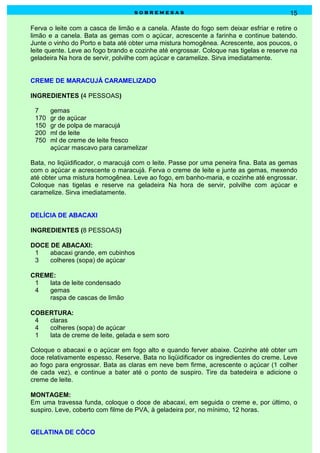 sobremesas                                           15

Ferva o leite com a casca de limão e a canela. Afaste do fogo sem deixar esfriar e retire o
limão e a canela. Bata as gemas com o açúcar, acrescente a farinha e continue batendo.
Junte o vinho do Porto e bata até obter uma mistura homogênea. Acrescente, aos poucos, o
leite quente. Leve ao fogo brando e cozinhe até engrossar. Coloque nas tigelas e reserve na
geladeira Na hora de servir, polvilhe com açúcar e caramelize. Sirva imediatamente.


CREME DE MARACUJÁ CARAMELIZADO

INGREDIENTES (4 PESSOAS)

 7     gemas
 170   gr de açúcar
 150   gr de polpa de maracujá
 200   ml de leite
 750   ml de creme de leite fresco
       açúcar mascavo para caramelizar

Bata, no liqüidificador, o maracujá com o leite. Passe por uma peneira fina. Bata as gemas
com o açúcar e acrescente o maracujá. Ferva o creme de leite e junte as gemas, mexendo
até obter uma mistura homogênea. Leve ao fogo, em banho-maria, e cozinhe até engrossar.
Coloque nas tigelas e reserve na geladeira Na hora de servir, polvilhe com açúcar e
caramelize. Sirva imediatamente.


DELÍCIA DE ABACAXI

INGREDIENTES (8 PESSOAS)

DOCE DE ABACAXI:
 1   abacaxi grande, em cubinhos
 3   colheres (sopa) de açúcar

CREME:
 1  lata de leite condensado
 4  gemas
    raspa de cascas de limão

COBERTURA:
 4  claras
 4  colheres (sopa) de açúcar
 1  lata de creme de leite, gelada e sem soro

Coloque o abacaxi e o açúcar em fogo alto e quando ferver abaixe. Cozinhe até obter um
doce relativamente espesso. Reserve. Bata no liqüidificador os ingredientes do creme. Leve
ao fogo para engrossar. Bata as claras em neve bem firme, acrescente o açúcar (1 colher
de cada vez), e continue a bater até o ponto de suspiro. Tire da batedeira e adicione o
creme de leite.

MONTAGEM:
Em uma travessa funda, coloque o doce de abacaxi, em seguida o creme e, por último, o
suspiro. Leve, coberto com filme de PVA, à geladeira por, no mínimo, 12 horas.


GELATINA DE CÔCO
 