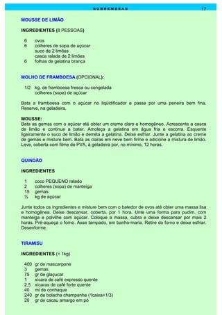 sobremesas                                         17

MOUSSE DE LIMÃO

INGREDIENTES (8 PESSOAS)

 6     ovos
 6     colheres de sopa de açúcar
       suco de 2 limões
       casca ralada de 2 limões
 6     folhas de gelatina branca


MOLHO DE FRAMBOESA (OPCIONAL):

 1/2 kg. de framboesa fresca ou congelada
     colheres (sopa) de açúcar

Bata a framboesa com o açúcar no liqüidificador e passe por uma peneira bem fina.
Reserve, na geladeira.

MOUSSE:
Bata as gemas com o açúcar até obter um creme claro e homogêneo. Acrescente a casca
de limão e continue a bater. Amoleça a gelatina em água fria e escorra. Esquente
ligeiramente o suco de limão e derreta a gelatina. Deixe esfriar. Junte a gelatina ao creme
de gemas e misture bem. Bata as claras em neve bem firme e adicione a mistura de limão.
Leve, coberta com filme de PVA, à geladeira por, no mínimo, 12 horas.


QUINDÃO

INGREDIENTES

 1     coco PEQUENO ralado
 2     colheres (sopa) de manteiga
 15    gemas
 ½     kg de açúcar

Junte todos os ingredientes e misture bem com o batedor de ovos até obter uma massa lisa
e homogênea. Deixe descansar, coberta, por 1 hora. Unte uma forma para pudim, com
manteiga e polvilhe com açúcar. Coloque a massa, cubra e deixe descansar por mais 2
horas. Pré-aqueça o forno. Asse tampado, em banho-maria. Retire do forno e deixe esfriar.
Desenforme.


TIRAMISU

INGREDIENTES (= 1kg)

 400   gr de mascarpone
 3     gemas
 75    gr de glaçucar
 1     xícara de café expresso quente
 2,5   xícaras de café forte quente
 40    ml de conhaque
 240   gr de bolacha champanhe (1caixa+1/3)
 20    gr de cacau amargo em pó
 