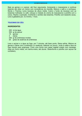 sobremesas                                          18

Bata as gemas e o açúcar, até ficar espumante. Acrescente o mascarpone e continue
batendo até obter um creme com consistência de chantilly. Misture o café e o conhaque.
Monte o Tiramisu numa travessa de altura média. Cubra o fundo da travessa com as
bolachas molhadas no café, coloque a metade do creme de mascarpone e polvilhe com o
cacau. Repita a operação, invertendo o sentido das bolachas. Polvilhe com bastante cacau.
Leve à geladeira por, no mínimo, 1 hora.


TOUCINHO DO CÉU

INGREDIENTES

 200   ml de água
 500   gr de açúcar
 16    gemas
 3     claras
 250   gr de amêndoas moídas
 25    gotas de essência de amêndoas

Leve o açúcar e a água ao fogo, por 7 minutos, até fazer ponto. Deixe esfriar. Misture as
gemas e claras com a amêndoa e a essência, batendo um pouco. Junte à calda e leve ao
fogo brando para engrossar. Forre uma forma com papel vegetal untado com manteiga.
Asse em forno médio, em banho-maria, até dourar. Desenforme e polvilhe com açúcar de
confeiteiro.
 
