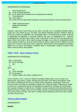 sobremesas                                              2

INGREDIENTES (8 PESSOAS)

 1     disco de pão-de-ló
 40    gr de manteiga derretida
 520   gr de queijo, tipo Pensylvania, em temperatura ambiente
 3     ovos pequenos
 150   gr de açúcar
 150   gr de creme de leite azedo (incorpore um pouco de limão ao creme de leite fresco)

 1     colher (sopa) de açúcar
       geleia de framboesa
       gelatina

Coloque o pão-de-ló numa forma de aro solto e pincele com a manteiga derretida. Bata o
queijo com uma colher de pau, até obter uma textura bastante cremosa. Reserve. Bata os
ovos com o açúcar na batedeira, em velocidade baixa, e vá adicionando o queijo. Aumente
a velocidade da batedeira e continue batendo até que os ingredientes se misturem
completamente. Coloque essa massa sobre o pão-de-ló e leve ao forno pre-aquecido por,
aprox, 30min. Sem abrir o forno, bata na tampa do fogão, se o centro do cheesecake estiver
meio amolecido está bom, pois se tornará firme ao esfriar. Deixe amornar. Misture o creme
azedo com o açúcar e passe em toda a superfície. Deixe esfriar e leve à geladeira. Derreta a
geleia com um pouco de gelatina e espalhe sobre o cheesecake. Quando a geleia firmar
retire o anel da forma. Sirva gelado.


TARTE TATIN      (Doce de Maças Verdes)

INGREDIENTES (6 PESSOAS)

 250 gr de farinha
 150 gr de manteiga
 1   ovo
 1/3                                                                             copo de
água
     sal
 75 gr de manteiga
 150 gr de açúcar
 10 maçãs verdes, sem casca, cortadas em 8

Junte a farinha, o ovo, o sal e as 150gr de manteiga. Misture bem, com as mãos e vá
adicionando, aos poucos, a água. Amasse bem até obter uma mistura homogênea. Abra
num disco no diâmetro da forma a ser usada. Deixe descansar na geladeira. Unte uma
forma de cobre com 50gr de manteiga e polvilhe com 100gr de açúcar. Disponha as maçãs
e cubra com o restante do açúcar e a manteiga em pedacinhos. Coloque em fogo brando,
até o açúcar começar a mudar de cor. Coloque a massa, ajustando as bordas para baixo e
cobrindo todas as maçãs. Asse em forno médio, até que a massa fique levemente dourada.
Vire a torta, sobre um prato, com todo o cuidado, tendo certeza que não ficou nada colado
ao fundo. Sirva morna.


TORTA ALEMÃ DE MAÇÃ

INGREDIENTES

MASSA:
 