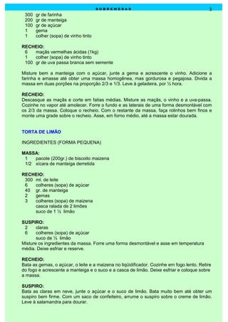 sobremesas                                            3
 300   gr de farinha
 200   gr de manteiga
 100   gr de açúcar
 1     gema
 1     colher (sopa) de vinho tinto

RECHEIO:
 6   maçãs vermelhas ácidas (1kg)
 1   colher (sopa) de vinho tinto
 100 gr de uva passa branca sem semente

Misture bem a manteiga com o açúcar, junte a gema e acrescente o vinho. Adicione a
farinha e amasse até obter uma massa homogênea, mas gordurosa e pegajosa. Divida a
massa em duas porções na proporção 2/3 e 1/3. Leve à geladeira, por ½ hora.

RECHEIO:
Descasque as maçãs e corte em fatias médias. Misture as maçãs, o vinho e a uva-passa.
Cozinhe no vapor até amolecer. Forre o fundo e as laterais de uma forma desmontável com
os 2/3 da massa. Coloque o recheio. Com o restante da massa, faça rolinhos bem finos e
monte uma grade sobre o recheio. Asse, em forno médio, até a massa estar dourada.


TORTA DE LIMÃO

INGREDIENTES (FORMA PEQUENA)

MASSA:
 1   pacote (200gr.) de biscoito maizena
 1/2 xícara de manteiga derretida

RECHEIO:
 300 ml. de leite
 6   colheres (sopa) de açúcar
 40 gr. de manteiga
 2   gemas
 3   colheres (sopa) de maizena
     casca ralada de 2 limões
     suco de 1 ½ limão

SUSPIRO:
 2     claras
 6     colheres (sopa) de açúcar
       suco de ½ limão
Misture os ingredientes da massa. Forre uma forma desmontável e asse em temperatura
média. Deixe esfriar e reserve.

RECHEIO:
Bata as gemas, o açúcar, o leite e a maizena no liqüidificador. Cozinhe em fogo lento. Retire
do fogo e acrescente a manteiga e o suco e a casca de limão. Deixe esfriar e coloque sobre
a massa.

SUSPIRO:
Bata as claras em neve, junte o açúcar e o suco de limão. Bata muito bem até obter um
suspiro bem firme. Com um saco de confeiteiro, arrume o suspiro sobre o creme de limão.
Leve à salamandra para dourar.
 