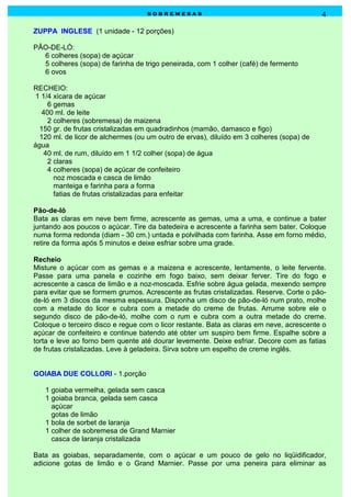 sobremesas                                             4

ZUPPA INGLESE (1 unidade - 12 porções)

PÃO-DE-LÓ:
  6 colheres (sopa) de açúcar
  5 colheres (sopa) de farinha de trigo peneirada, com 1 colher (café) de fermento
  6 ovos

RECHEIO:
 1 1/4 xícara de açúcar
     6 gemas
   400 ml. de leite
     2 colheres (sobremesa) de maizena
  150 gr. de frutas cristalizadas em quadradinhos (mamão, damasco e figo)
  120 ml. de licor de alchermes (ou um outro de ervas), diluído em 3 colheres (sopa) de
água
    40 ml. de rum, diluído em 1 1/2 colher (sopa) de água
     2 claras
     4 colheres (sopa) de açúcar de confeiteiro
       noz moscada e casca de limão
       manteiga e farinha para a forma
       fatias de frutas cristalizadas para enfeitar

Pão-de-ló
Bata as claras em neve bem firme, acrescente as gemas, uma a uma, e continue a bater
juntando aos poucos o açúcar. Tire da batedeira e acrescente a farinha sem bater. Coloque
numa forma redonda (diam - 30 cm.) untada e polvilhada com farinha. Asse em forno médio,
retire da forma após 5 minutos e deixe esfriar sobre uma grade.

Recheio
Misture o açúcar com as gemas e a maizena e acrescente, lentamente, o leite fervente.
Passe para uma panela e cozinhe em fogo baixo, sem deixar ferver. Tire do fogo e
acrescente a casca de limão e a noz-moscada. Esfrie sobre água gelada, mexendo sempre
para evitar que se formem grumos. Acrescente as frutas cristalizadas. Reserve. Corte o pão-
de-ló em 3 discos da mesma espessura. Disponha um disco de pão-de-ló num prato, molhe
com a metade do licor e cubra com a metade do creme de frutas. Arrume sobre ele o
segundo disco de pão-de-ló, molhe com o rum e cubra com a outra metade do creme.
Coloque o terceiro disco e regue com o licor restante. Bata as claras em neve, acrescente o
açúcar de confeiteiro e continue batendo até obter um suspiro bem firme. Espalhe sobre a
torta e leve ao forno bem quente até dourar levemente. Deixe esfriar. Decore com as fatias
de frutas cristalizadas. Leve à geladeira. Sirva sobre um espelho de creme inglês.


GOIABA DUE COLLORI - 1.porção

   1 goiaba vermelha, gelada sem casca
   1 goiaba branca, gelada sem casca
     açúcar
     gotas de limão
   1 bola de sorbet de laranja
   1 colher de sobremesa de Grand Marnier
     casca de laranja cristalizada

Bata as goiabas, separadamente, com o açúcar e um pouco de gelo no liqüidificador,
adicione gotas de limão e o Grand Marnier. Passe por uma peneira para eliminar as
 