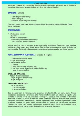 sobremesas                                         5
sementes. Coloque os dois cremes, alternadamente, numa taça. Arrume o sorbet de laranja
no meio e decore com a casca de laranja. Sirva com Grand Marnier.


STAGIONE - MOLHO

   1 vidro de geleia de laranja
   1 xícara de água
   2 colheres (sopa) de grand marnier

Dissolva a geleia na água e leve ao fogo até ferver. Acrescente o Grand Marnier. Deixe
esfriar e reserve.

CREME INGLÊS

1 1/4 xícara de açúcar
    6 gemas
  400 ml. de leite fervente
    2 colheres (sobremesa) de maizena
      noz moscada e casca de limão

Misture o açúcar com as gemas e acrescente o leite lentamente. Passe para uma panela e
cozinhe em fogo baixo, sem deixar ferver. Tire do fogo e acrescente a casca de limão e a
noz-moscada. Esfrie sobre água gelada, mexendo sempre para evitar que forme grumos.


TORTA SOFFIATA DI ALBICOCCA (1 unidade - 8 porções)

    2 pacotes de biscoito maria
  200 gr. de manteiga
 1 3/4 xícara de açúcar
    2 gemas
    2 latas de creme de leite sem soro
    2 colheres (sopa) de vinho do porto, diluídas no
      soro de creme de leite

CALDA DE DAMASCO
  125 gr. de damasco seco
   25 gr. de geleia de damasco
   50 gr. de açúcar

FARORA DE AMÊNDOAS
   100 gr. de açúcar
    15 gr. de manteiga
     6 gr. de amêndoas

Bata o açúcar com a manteiga, junte as gemas e bata até obter um creme claro. Tire da
batedeira e acrescente o creme de leite. Forre uma forma com um plástico e espalhe uma
camada de creme sobre ele, deixando-o enrugado. Coloque uma camada de biscoitos,
molhados no soro, no fundo e lados da forma. Cubra os biscoitos do fundo com creme e
coloque outra camada de biscoitos. Continue o processo até o final dos ingredientes. Feche
o plástico, coloque um peso sobre a torta e leve ao freezer por, no mínimo, 24 horas.
Desenforme, cubra com a calda de damasco e polvilhe com a farofa de amêndoas. Sirva
sobre um espelho de creme inglês decorado com a calda de damasco.
 