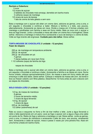 sobremesas                                              7
Recheio e Cobertura:
    3 ovos
   1/2 xícara de açúcar
     2 tabletes de chocolate meio-amargo, derretido em banho-maria
     3 colheres (sopa) de manteiga
   1/2 xícara de suco de laranja
     1 lata de creme de leite gelado e sem soro

Bata a manteiga com o açúcar até obter um creme claro, adicione as gemas, uma a uma, e
em seguida o chocolate e continue a bater. Misture a farinha e o leite, aos poucos,
alternadamente. Acrescente as claras em neve. Divida a massa em 3 formas untadas com
manteiga e polvilhadas com farinha e asse em forno médio. Bata os ovos com o açúcar e
leve ao fogo brando. Junte o chocolate e mexa até obter um creme liso e homogêneo. Deixe
esfriar. Adicione a manteiga à mistura fria e acrescente o suco de laranja e o creme de leite.
Volte ao fogo brando até engrossar. Cuidado para não talhar. Deixe esfriar.


TORTA MOUSSE DE CHOCOLATE (1 unidade - 12 porções)
Fazer de véspera

   250 gr. de manteiga em temperatura ambiente
   250 gr. de açúcar
   250 gr. de chocolate em pó
     7 gemas
     7 claras batidas em neve bem firme
  1 1/2 colheres (sopa) de farinha de trigo

       raspas de chocolate

Bata a manteiga com o açúcar até obter um creme claro, adicione as gemas, uma a uma, e
em seguida o chocolate e continue a bater. Acrescente a farinha e as claras em neve. Numa
forma untada, coloque aproximadamente 0,5cm. de massa e asse em forno médio até que
endureça e solte dos lados. Deixe esfriar. Coloque o restante da massa até 2cm. da borda e
leve ao freezer coberto com filme plástico. Desenforme 1/2 hora antes de usar e decore com
as raspas de chocolate.


BOLO SOUZA LEÃO (1 unidade - 12 porções)

    1/2 kg. de massa de mandioca
      8 gemas
      2 cocos de tamanho médio
      1 xícara de água fervendo
    1/2 kg. de açúcar
      1 xícara de água
   225 gr. de manteiga
    1/2 colher (sobremesa) de sal

Rale os cocos e esquente no forno a fim de tirar melhor o leite. Junte a água fervendo e
retire o leite espremendo em um pano. Leve ao fogo o açúcar com a água e faça uma calda
em ponto de fio. Retire do fogo e adicione a manteiga e o sal. Deixe esfriar. Junte as gemas,
uma a uma, à massa de mandioca e acrescente o leite de coco, aos poucos, amassando
bem. Acrescente a calda de açúcar, mexa e passe 3 vezes por uma peneira fina. Asse em
uma forma untada em banho-maria.
 